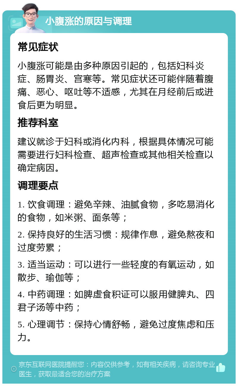 小腹涨的原因与调理 常见症状 小腹涨可能是由多种原因引起的，包括妇科炎症、肠胃炎、宫寒等。常见症状还可能伴随着腹痛、恶心、呕吐等不适感，尤其在月经前后或进食后更为明显。 推荐科室 建议就诊于妇科或消化内科，根据具体情况可能需要进行妇科检查、超声检查或其他相关检查以确定病因。 调理要点 1. 饮食调理：避免辛辣、油腻食物，多吃易消化的食物，如米粥、面条等； 2. 保持良好的生活习惯：规律作息，避免熬夜和过度劳累； 3. 适当运动：可以进行一些轻度的有氧运动，如散步、瑜伽等； 4. 中药调理：如脾虚食积证可以服用健脾丸、四君子汤等中药； 5. 心理调节：保持心情舒畅，避免过度焦虑和压力。