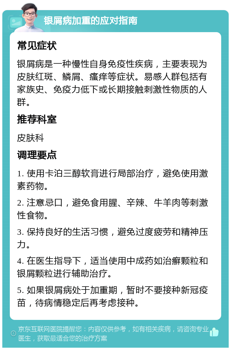 银屑病加重的应对指南 常见症状 银屑病是一种慢性自身免疫性疾病，主要表现为皮肤红斑、鳞屑、瘙痒等症状。易感人群包括有家族史、免疫力低下或长期接触刺激性物质的人群。 推荐科室 皮肤科 调理要点 1. 使用卡泊三醇软膏进行局部治疗，避免使用激素药物。 2. 注意忌口，避免食用腥、辛辣、牛羊肉等刺激性食物。 3. 保持良好的生活习惯，避免过度疲劳和精神压力。 4. 在医生指导下，适当使用中成药如治癣颗粒和银屑颗粒进行辅助治疗。 5. 如果银屑病处于加重期，暂时不要接种新冠疫苗，待病情稳定后再考虑接种。