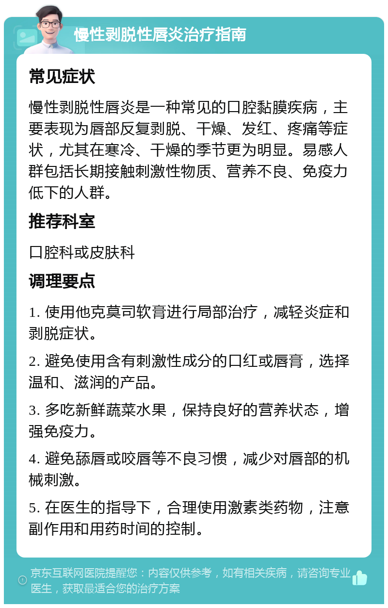 慢性剥脱性唇炎治疗指南 常见症状 慢性剥脱性唇炎是一种常见的口腔黏膜疾病，主要表现为唇部反复剥脱、干燥、发红、疼痛等症状，尤其在寒冷、干燥的季节更为明显。易感人群包括长期接触刺激性物质、营养不良、免疫力低下的人群。 推荐科室 口腔科或皮肤科 调理要点 1. 使用他克莫司软膏进行局部治疗，减轻炎症和剥脱症状。 2. 避免使用含有刺激性成分的口红或唇膏，选择温和、滋润的产品。 3. 多吃新鲜蔬菜水果，保持良好的营养状态，增强免疫力。 4. 避免舔唇或咬唇等不良习惯，减少对唇部的机械刺激。 5. 在医生的指导下，合理使用激素类药物，注意副作用和用药时间的控制。