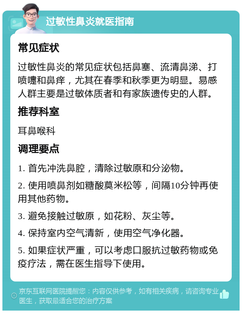 过敏性鼻炎就医指南 常见症状 过敏性鼻炎的常见症状包括鼻塞、流清鼻涕、打喷嚏和鼻痒，尤其在春季和秋季更为明显。易感人群主要是过敏体质者和有家族遗传史的人群。 推荐科室 耳鼻喉科 调理要点 1. 首先冲洗鼻腔，清除过敏原和分泌物。 2. 使用喷鼻剂如糖酸莫米松等，间隔10分钟再使用其他药物。 3. 避免接触过敏原，如花粉、灰尘等。 4. 保持室内空气清新，使用空气净化器。 5. 如果症状严重，可以考虑口服抗过敏药物或免疫疗法，需在医生指导下使用。