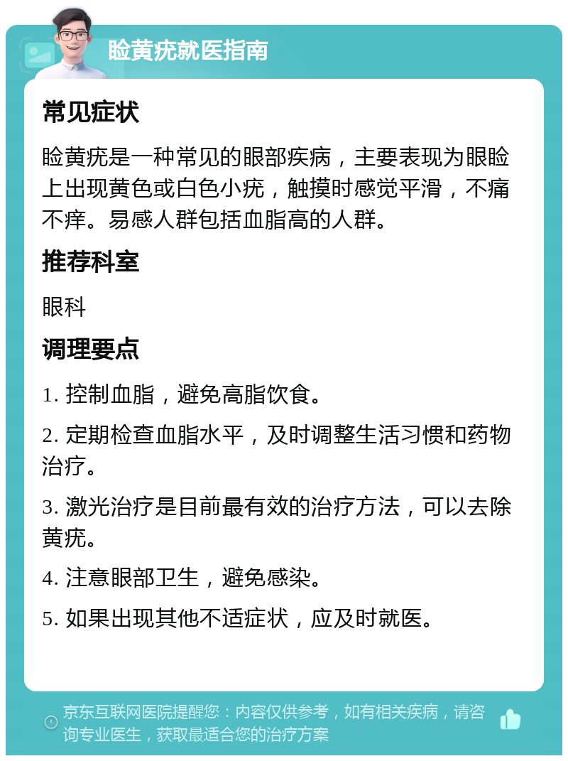 睑黄疣就医指南 常见症状 睑黄疣是一种常见的眼部疾病，主要表现为眼睑上出现黄色或白色小疣，触摸时感觉平滑，不痛不痒。易感人群包括血脂高的人群。 推荐科室 眼科 调理要点 1. 控制血脂，避免高脂饮食。 2. 定期检查血脂水平，及时调整生活习惯和药物治疗。 3. 激光治疗是目前最有效的治疗方法，可以去除黄疣。 4. 注意眼部卫生，避免感染。 5. 如果出现其他不适症状，应及时就医。