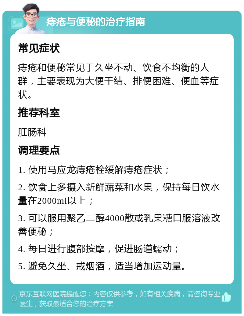 痔疮与便秘的治疗指南 常见症状 痔疮和便秘常见于久坐不动、饮食不均衡的人群，主要表现为大便干结、排便困难、便血等症状。 推荐科室 肛肠科 调理要点 1. 使用马应龙痔疮栓缓解痔疮症状； 2. 饮食上多摄入新鲜蔬菜和水果，保持每日饮水量在2000ml以上； 3. 可以服用聚乙二醇4000散或乳果糖口服溶液改善便秘； 4. 每日进行腹部按摩，促进肠道蠕动； 5. 避免久坐、戒烟酒，适当增加运动量。