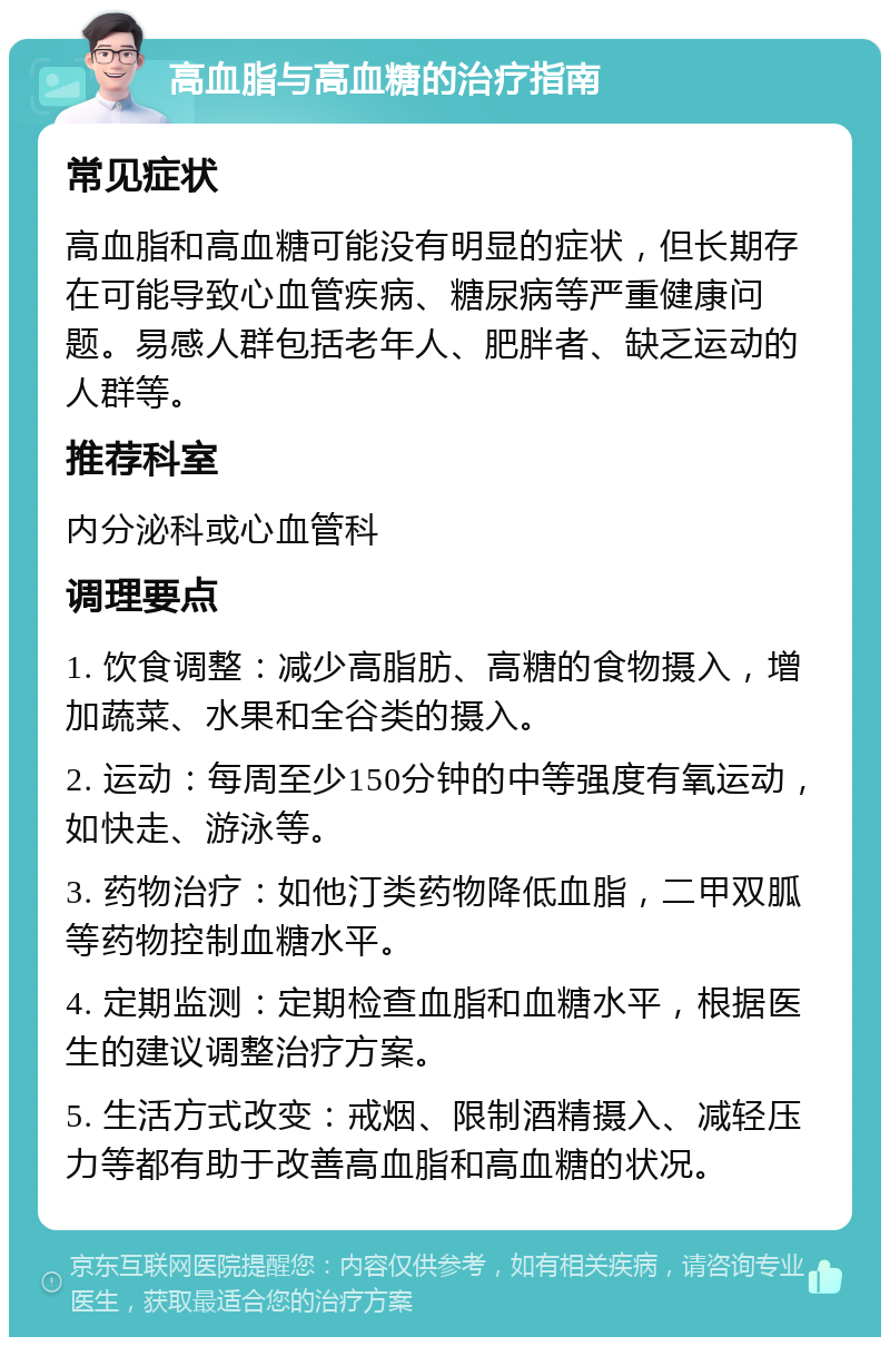 高血脂与高血糖的治疗指南 常见症状 高血脂和高血糖可能没有明显的症状，但长期存在可能导致心血管疾病、糖尿病等严重健康问题。易感人群包括老年人、肥胖者、缺乏运动的人群等。 推荐科室 内分泌科或心血管科 调理要点 1. 饮食调整：减少高脂肪、高糖的食物摄入，增加蔬菜、水果和全谷类的摄入。 2. 运动：每周至少150分钟的中等强度有氧运动，如快走、游泳等。 3. 药物治疗：如他汀类药物降低血脂，二甲双胍等药物控制血糖水平。 4. 定期监测：定期检查血脂和血糖水平，根据医生的建议调整治疗方案。 5. 生活方式改变：戒烟、限制酒精摄入、减轻压力等都有助于改善高血脂和高血糖的状况。