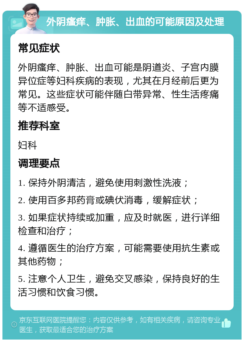 外阴瘙痒、肿胀、出血的可能原因及处理 常见症状 外阴瘙痒、肿胀、出血可能是阴道炎、子宫内膜异位症等妇科疾病的表现，尤其在月经前后更为常见。这些症状可能伴随白带异常、性生活疼痛等不适感受。 推荐科室 妇科 调理要点 1. 保持外阴清洁，避免使用刺激性洗液； 2. 使用百多邦药膏或碘伏消毒，缓解症状； 3. 如果症状持续或加重，应及时就医，进行详细检查和治疗； 4. 遵循医生的治疗方案，可能需要使用抗生素或其他药物； 5. 注意个人卫生，避免交叉感染，保持良好的生活习惯和饮食习惯。