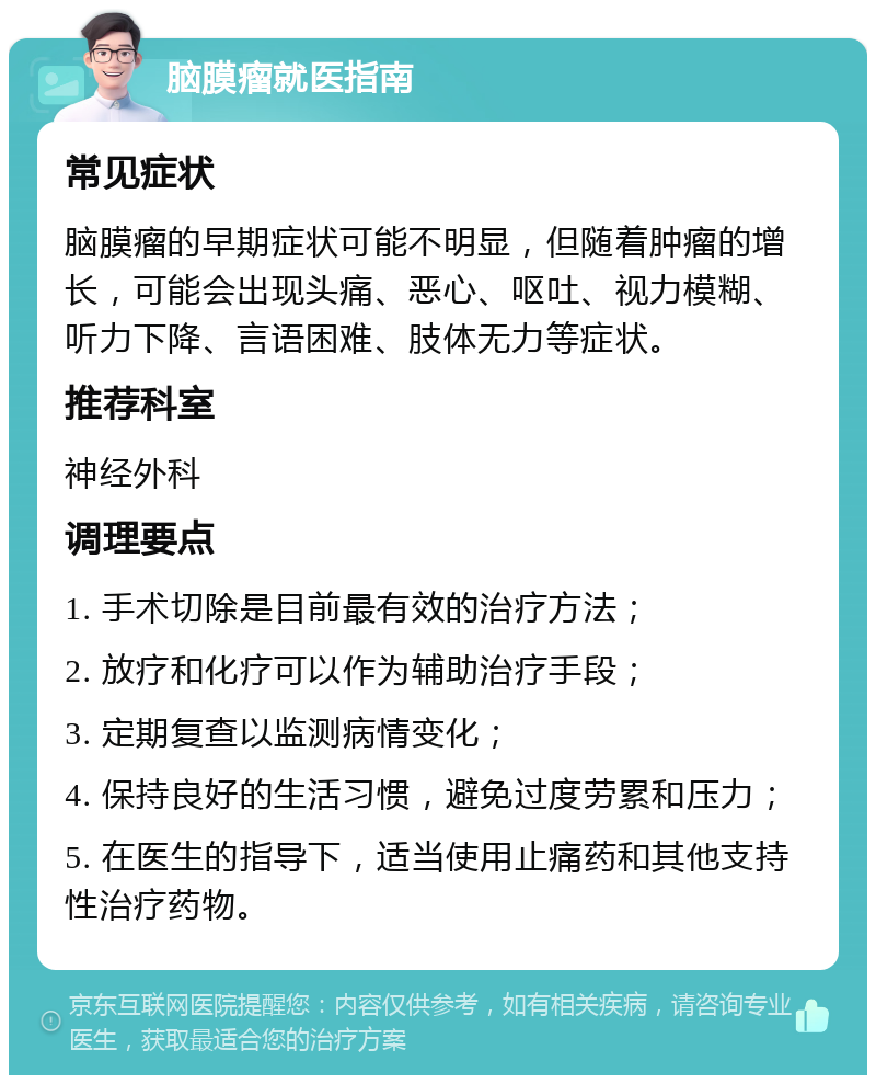 脑膜瘤就医指南 常见症状 脑膜瘤的早期症状可能不明显，但随着肿瘤的增长，可能会出现头痛、恶心、呕吐、视力模糊、听力下降、言语困难、肢体无力等症状。 推荐科室 神经外科 调理要点 1. 手术切除是目前最有效的治疗方法； 2. 放疗和化疗可以作为辅助治疗手段； 3. 定期复查以监测病情变化； 4. 保持良好的生活习惯，避免过度劳累和压力； 5. 在医生的指导下，适当使用止痛药和其他支持性治疗药物。