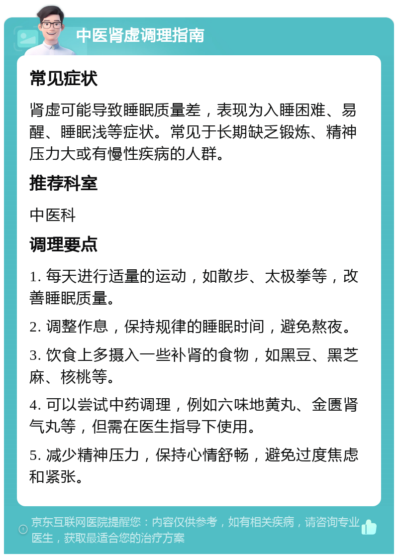 中医肾虚调理指南 常见症状 肾虚可能导致睡眠质量差，表现为入睡困难、易醒、睡眠浅等症状。常见于长期缺乏锻炼、精神压力大或有慢性疾病的人群。 推荐科室 中医科 调理要点 1. 每天进行适量的运动，如散步、太极拳等，改善睡眠质量。 2. 调整作息，保持规律的睡眠时间，避免熬夜。 3. 饮食上多摄入一些补肾的食物，如黑豆、黑芝麻、核桃等。 4. 可以尝试中药调理，例如六味地黄丸、金匮肾气丸等，但需在医生指导下使用。 5. 减少精神压力，保持心情舒畅，避免过度焦虑和紧张。