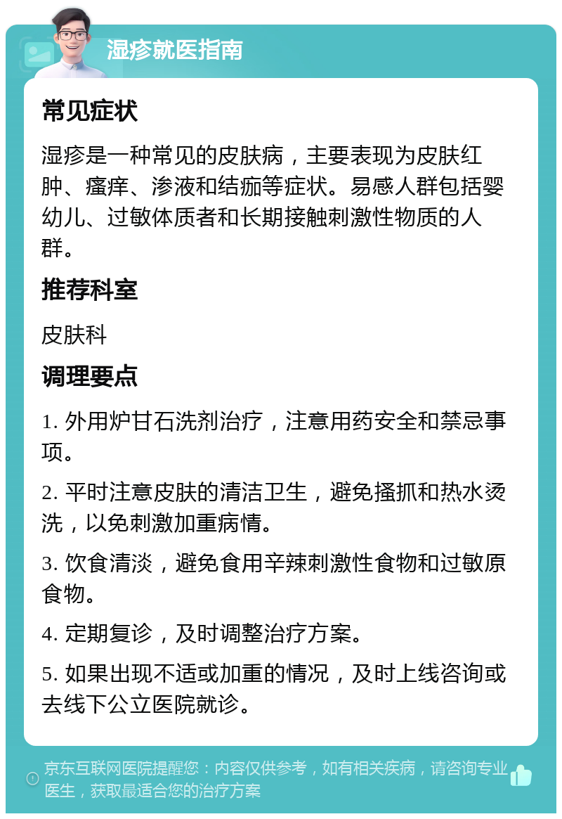 湿疹就医指南 常见症状 湿疹是一种常见的皮肤病，主要表现为皮肤红肿、瘙痒、渗液和结痂等症状。易感人群包括婴幼儿、过敏体质者和长期接触刺激性物质的人群。 推荐科室 皮肤科 调理要点 1. 外用炉甘石洗剂治疗，注意用药安全和禁忌事项。 2. 平时注意皮肤的清洁卫生，避免搔抓和热水烫洗，以免刺激加重病情。 3. 饮食清淡，避免食用辛辣刺激性食物和过敏原食物。 4. 定期复诊，及时调整治疗方案。 5. 如果出现不适或加重的情况，及时上线咨询或去线下公立医院就诊。