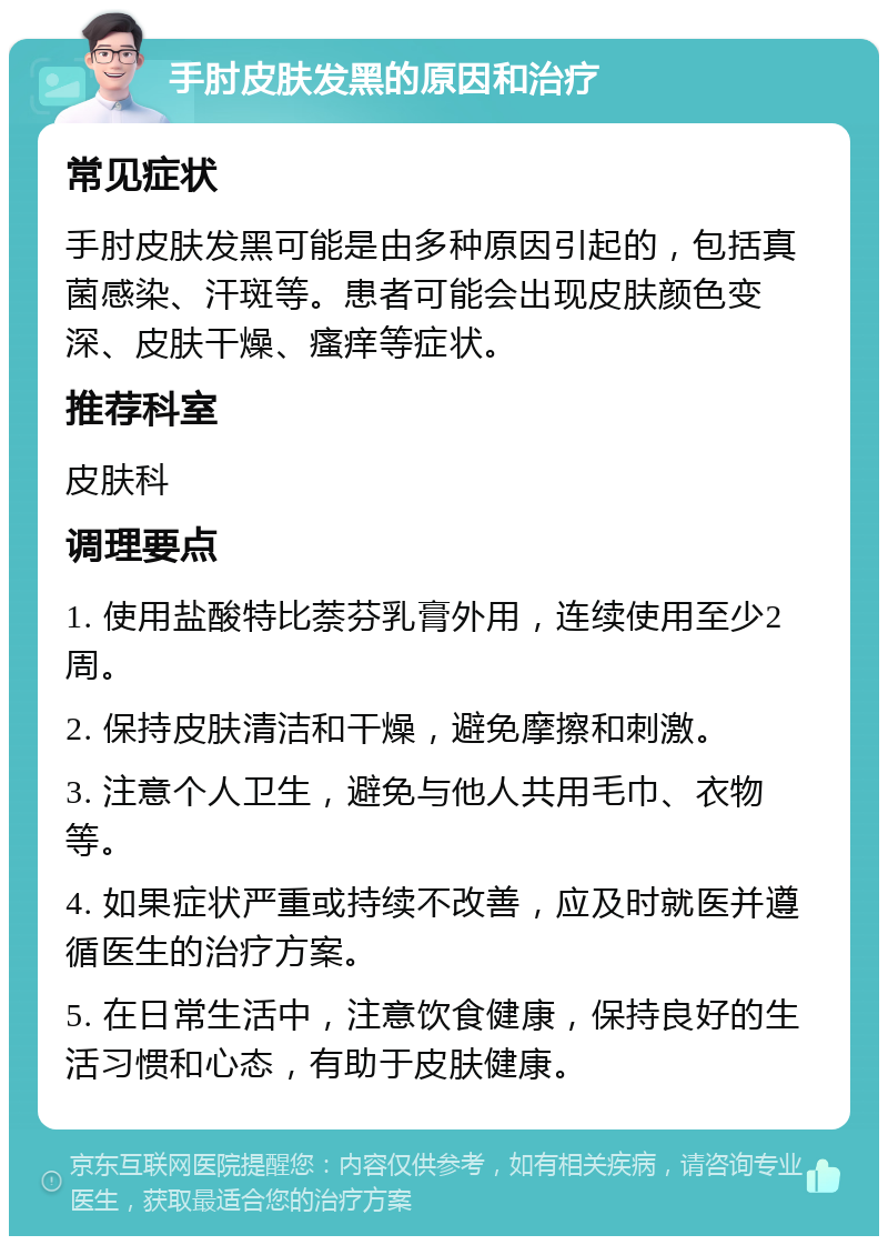 手肘皮肤发黑的原因和治疗 常见症状 手肘皮肤发黑可能是由多种原因引起的，包括真菌感染、汗斑等。患者可能会出现皮肤颜色变深、皮肤干燥、瘙痒等症状。 推荐科室 皮肤科 调理要点 1. 使用盐酸特比萘芬乳膏外用，连续使用至少2周。 2. 保持皮肤清洁和干燥，避免摩擦和刺激。 3. 注意个人卫生，避免与他人共用毛巾、衣物等。 4. 如果症状严重或持续不改善，应及时就医并遵循医生的治疗方案。 5. 在日常生活中，注意饮食健康，保持良好的生活习惯和心态，有助于皮肤健康。