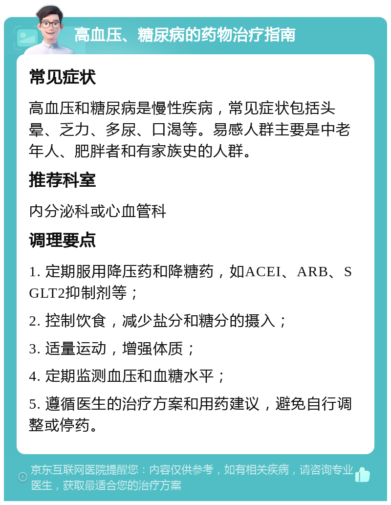 高血压、糖尿病的药物治疗指南 常见症状 高血压和糖尿病是慢性疾病，常见症状包括头晕、乏力、多尿、口渴等。易感人群主要是中老年人、肥胖者和有家族史的人群。 推荐科室 内分泌科或心血管科 调理要点 1. 定期服用降压药和降糖药，如ACEI、ARB、SGLT2抑制剂等； 2. 控制饮食，减少盐分和糖分的摄入； 3. 适量运动，增强体质； 4. 定期监测血压和血糖水平； 5. 遵循医生的治疗方案和用药建议，避免自行调整或停药。