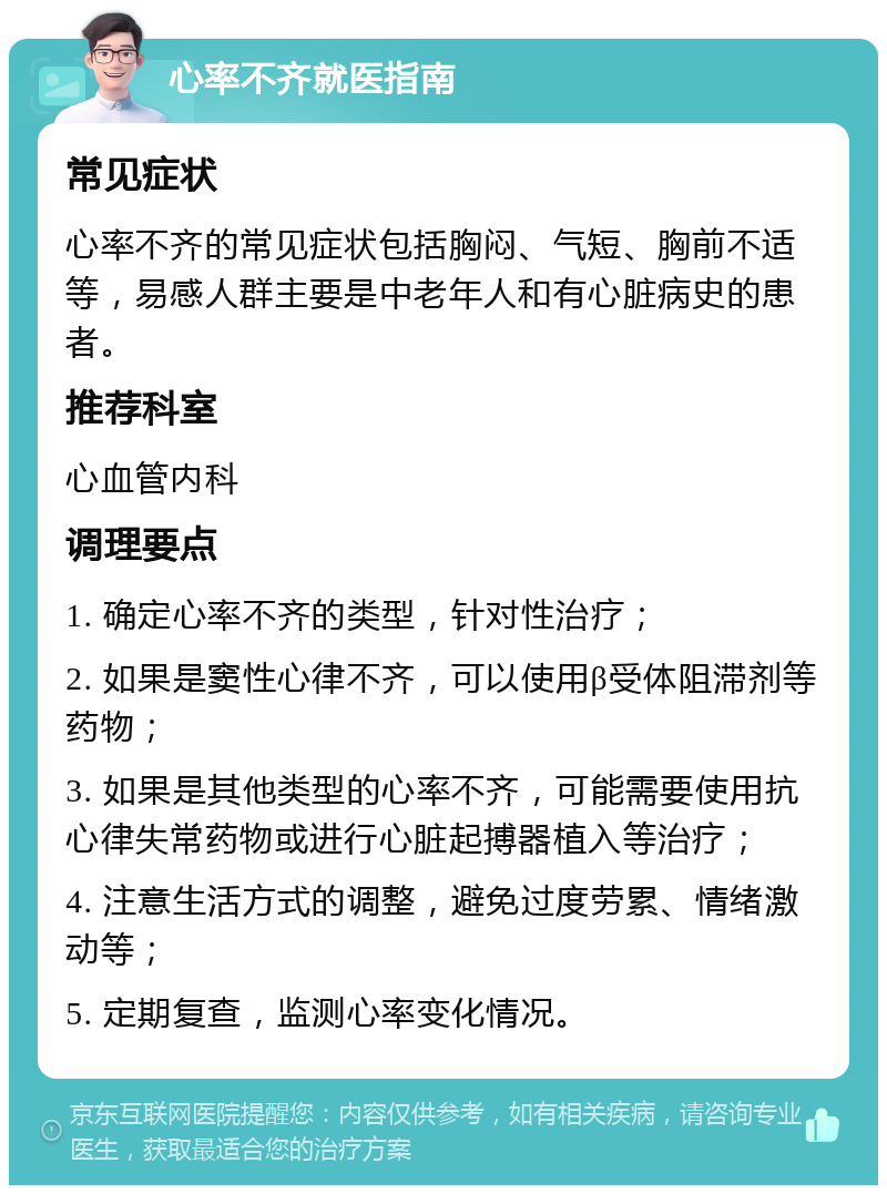 心率不齐就医指南 常见症状 心率不齐的常见症状包括胸闷、气短、胸前不适等，易感人群主要是中老年人和有心脏病史的患者。 推荐科室 心血管内科 调理要点 1. 确定心率不齐的类型，针对性治疗； 2. 如果是窦性心律不齐，可以使用β受体阻滞剂等药物； 3. 如果是其他类型的心率不齐，可能需要使用抗心律失常药物或进行心脏起搏器植入等治疗； 4. 注意生活方式的调整，避免过度劳累、情绪激动等； 5. 定期复查，监测心率变化情况。