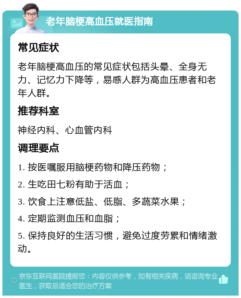 老年脑梗高血压就医指南 常见症状 老年脑梗高血压的常见症状包括头晕、全身无力、记忆力下降等，易感人群为高血压患者和老年人群。 推荐科室 神经内科、心血管内科 调理要点 1. 按医嘱服用脑梗药物和降压药物； 2. 生吃田七粉有助于活血； 3. 饮食上注意低盐、低脂、多蔬菜水果； 4. 定期监测血压和血脂； 5. 保持良好的生活习惯，避免过度劳累和情绪激动。