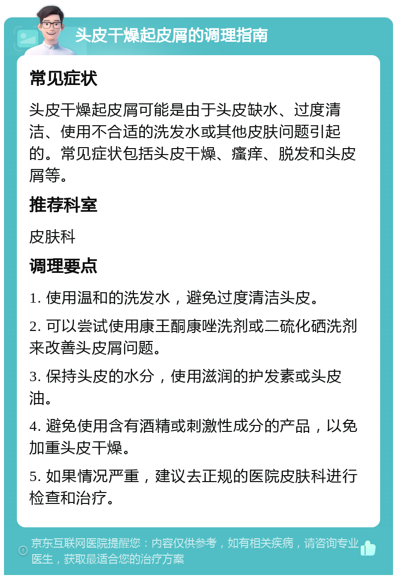 头皮干燥起皮屑的调理指南 常见症状 头皮干燥起皮屑可能是由于头皮缺水、过度清洁、使用不合适的洗发水或其他皮肤问题引起的。常见症状包括头皮干燥、瘙痒、脱发和头皮屑等。 推荐科室 皮肤科 调理要点 1. 使用温和的洗发水，避免过度清洁头皮。 2. 可以尝试使用康王酮康唑洗剂或二硫化硒洗剂来改善头皮屑问题。 3. 保持头皮的水分，使用滋润的护发素或头皮油。 4. 避免使用含有酒精或刺激性成分的产品，以免加重头皮干燥。 5. 如果情况严重，建议去正规的医院皮肤科进行检查和治疗。