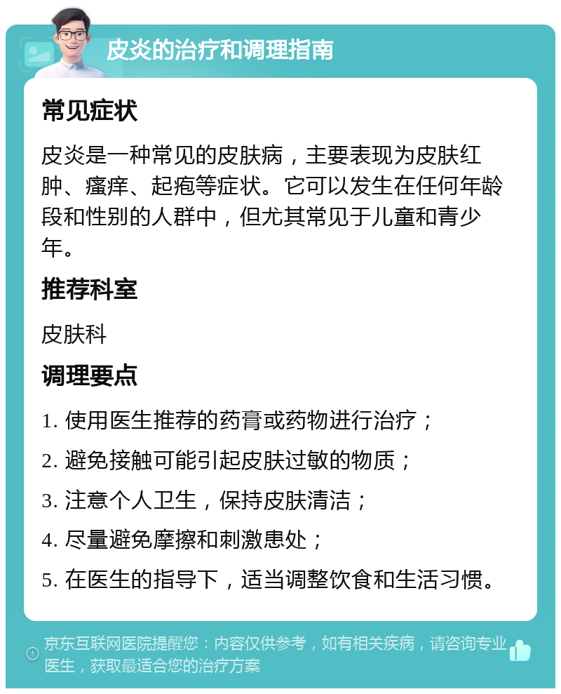 皮炎的治疗和调理指南 常见症状 皮炎是一种常见的皮肤病，主要表现为皮肤红肿、瘙痒、起疱等症状。它可以发生在任何年龄段和性别的人群中，但尤其常见于儿童和青少年。 推荐科室 皮肤科 调理要点 1. 使用医生推荐的药膏或药物进行治疗； 2. 避免接触可能引起皮肤过敏的物质； 3. 注意个人卫生，保持皮肤清洁； 4. 尽量避免摩擦和刺激患处； 5. 在医生的指导下，适当调整饮食和生活习惯。