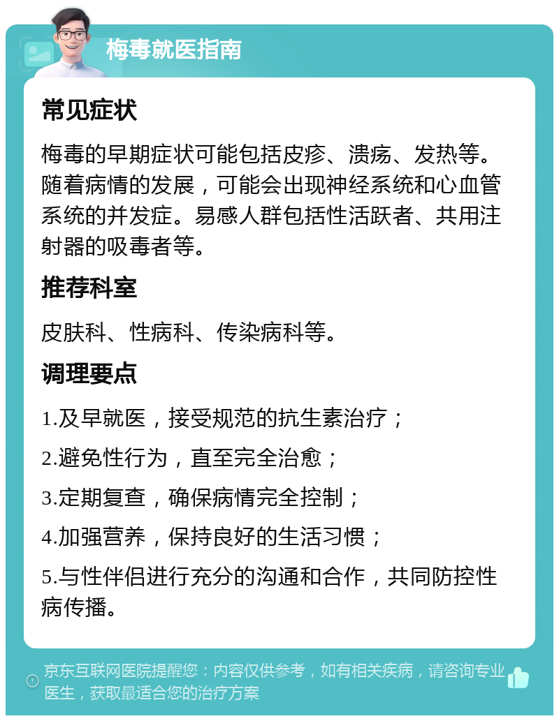 梅毒就医指南 常见症状 梅毒的早期症状可能包括皮疹、溃疡、发热等。随着病情的发展，可能会出现神经系统和心血管系统的并发症。易感人群包括性活跃者、共用注射器的吸毒者等。 推荐科室 皮肤科、性病科、传染病科等。 调理要点 1.及早就医，接受规范的抗生素治疗； 2.避免性行为，直至完全治愈； 3.定期复查，确保病情完全控制； 4.加强营养，保持良好的生活习惯； 5.与性伴侣进行充分的沟通和合作，共同防控性病传播。