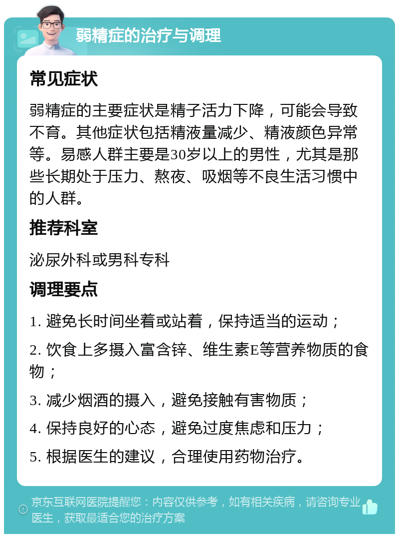 弱精症的治疗与调理 常见症状 弱精症的主要症状是精子活力下降，可能会导致不育。其他症状包括精液量减少、精液颜色异常等。易感人群主要是30岁以上的男性，尤其是那些长期处于压力、熬夜、吸烟等不良生活习惯中的人群。 推荐科室 泌尿外科或男科专科 调理要点 1. 避免长时间坐着或站着，保持适当的运动； 2. 饮食上多摄入富含锌、维生素E等营养物质的食物； 3. 减少烟酒的摄入，避免接触有害物质； 4. 保持良好的心态，避免过度焦虑和压力； 5. 根据医生的建议，合理使用药物治疗。