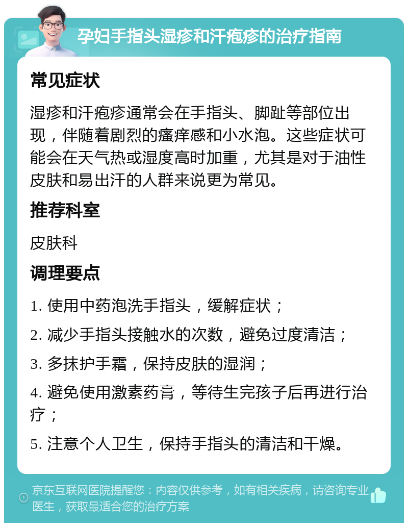 孕妇手指头湿疹和汗疱疹的治疗指南 常见症状 湿疹和汗疱疹通常会在手指头、脚趾等部位出现，伴随着剧烈的瘙痒感和小水泡。这些症状可能会在天气热或湿度高时加重，尤其是对于油性皮肤和易出汗的人群来说更为常见。 推荐科室 皮肤科 调理要点 1. 使用中药泡洗手指头，缓解症状； 2. 减少手指头接触水的次数，避免过度清洁； 3. 多抹护手霜，保持皮肤的湿润； 4. 避免使用激素药膏，等待生完孩子后再进行治疗； 5. 注意个人卫生，保持手指头的清洁和干燥。