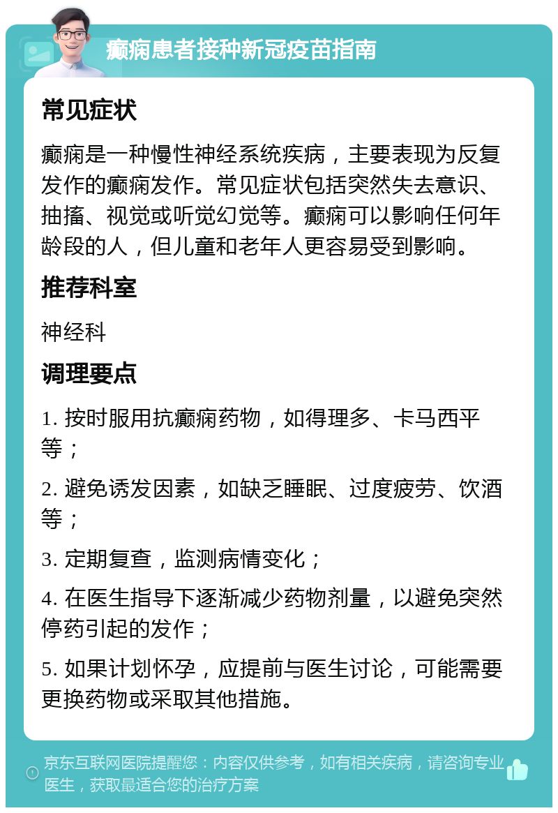 癫痫患者接种新冠疫苗指南 常见症状 癫痫是一种慢性神经系统疾病，主要表现为反复发作的癫痫发作。常见症状包括突然失去意识、抽搐、视觉或听觉幻觉等。癫痫可以影响任何年龄段的人，但儿童和老年人更容易受到影响。 推荐科室 神经科 调理要点 1. 按时服用抗癫痫药物，如得理多、卡马西平等； 2. 避免诱发因素，如缺乏睡眠、过度疲劳、饮酒等； 3. 定期复查，监测病情变化； 4. 在医生指导下逐渐减少药物剂量，以避免突然停药引起的发作； 5. 如果计划怀孕，应提前与医生讨论，可能需要更换药物或采取其他措施。