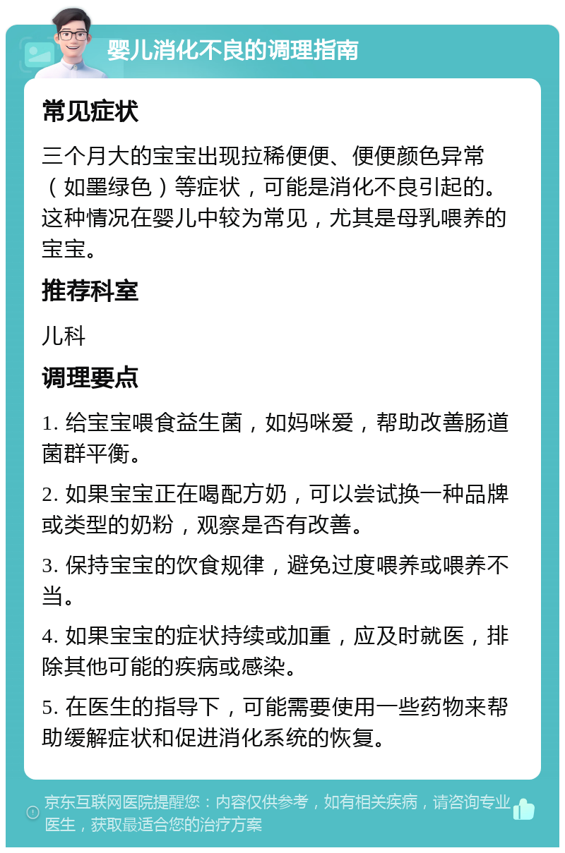 婴儿消化不良的调理指南 常见症状 三个月大的宝宝出现拉稀便便、便便颜色异常（如墨绿色）等症状，可能是消化不良引起的。这种情况在婴儿中较为常见，尤其是母乳喂养的宝宝。 推荐科室 儿科 调理要点 1. 给宝宝喂食益生菌，如妈咪爱，帮助改善肠道菌群平衡。 2. 如果宝宝正在喝配方奶，可以尝试换一种品牌或类型的奶粉，观察是否有改善。 3. 保持宝宝的饮食规律，避免过度喂养或喂养不当。 4. 如果宝宝的症状持续或加重，应及时就医，排除其他可能的疾病或感染。 5. 在医生的指导下，可能需要使用一些药物来帮助缓解症状和促进消化系统的恢复。