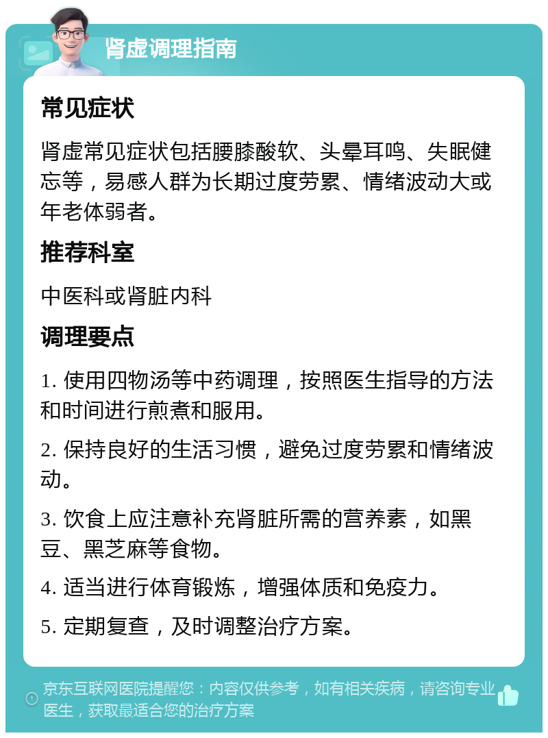 肾虚调理指南 常见症状 肾虚常见症状包括腰膝酸软、头晕耳鸣、失眠健忘等，易感人群为长期过度劳累、情绪波动大或年老体弱者。 推荐科室 中医科或肾脏内科 调理要点 1. 使用四物汤等中药调理，按照医生指导的方法和时间进行煎煮和服用。 2. 保持良好的生活习惯，避免过度劳累和情绪波动。 3. 饮食上应注意补充肾脏所需的营养素，如黑豆、黑芝麻等食物。 4. 适当进行体育锻炼，增强体质和免疫力。 5. 定期复查，及时调整治疗方案。