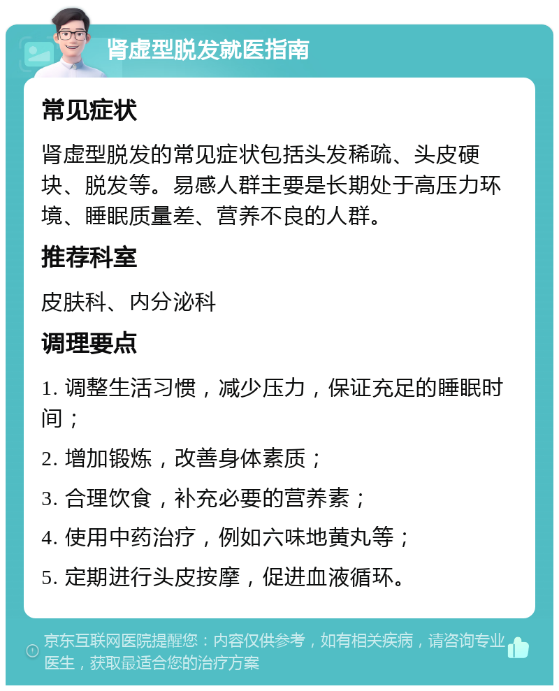 肾虚型脱发就医指南 常见症状 肾虚型脱发的常见症状包括头发稀疏、头皮硬块、脱发等。易感人群主要是长期处于高压力环境、睡眠质量差、营养不良的人群。 推荐科室 皮肤科、内分泌科 调理要点 1. 调整生活习惯，减少压力，保证充足的睡眠时间； 2. 增加锻炼，改善身体素质； 3. 合理饮食，补充必要的营养素； 4. 使用中药治疗，例如六味地黄丸等； 5. 定期进行头皮按摩，促进血液循环。