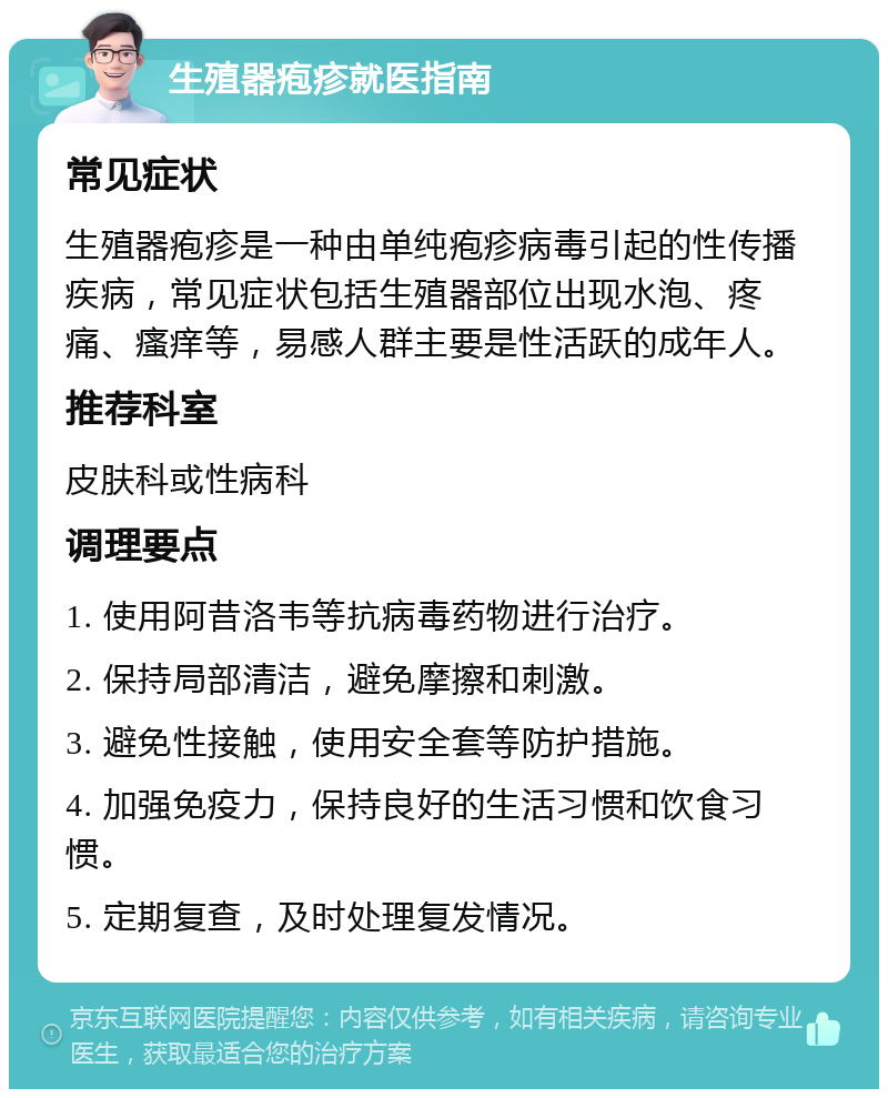 生殖器疱疹就医指南 常见症状 生殖器疱疹是一种由单纯疱疹病毒引起的性传播疾病，常见症状包括生殖器部位出现水泡、疼痛、瘙痒等，易感人群主要是性活跃的成年人。 推荐科室 皮肤科或性病科 调理要点 1. 使用阿昔洛韦等抗病毒药物进行治疗。 2. 保持局部清洁，避免摩擦和刺激。 3. 避免性接触，使用安全套等防护措施。 4. 加强免疫力，保持良好的生活习惯和饮食习惯。 5. 定期复查，及时处理复发情况。