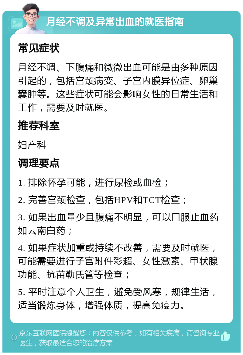 月经不调及异常出血的就医指南 常见症状 月经不调、下腹痛和微微出血可能是由多种原因引起的，包括宫颈病变、子宫内膜异位症、卵巢囊肿等。这些症状可能会影响女性的日常生活和工作，需要及时就医。 推荐科室 妇产科 调理要点 1. 排除怀孕可能，进行尿检或血检； 2. 完善宫颈检查，包括HPV和TCT检查； 3. 如果出血量少且腹痛不明显，可以口服止血药如云南白药； 4. 如果症状加重或持续不改善，需要及时就医，可能需要进行子宫附件彩超、女性激素、甲状腺功能、抗苗勒氏管等检查； 5. 平时注意个人卫生，避免受风寒，规律生活，适当锻炼身体，增强体质，提高免疫力。