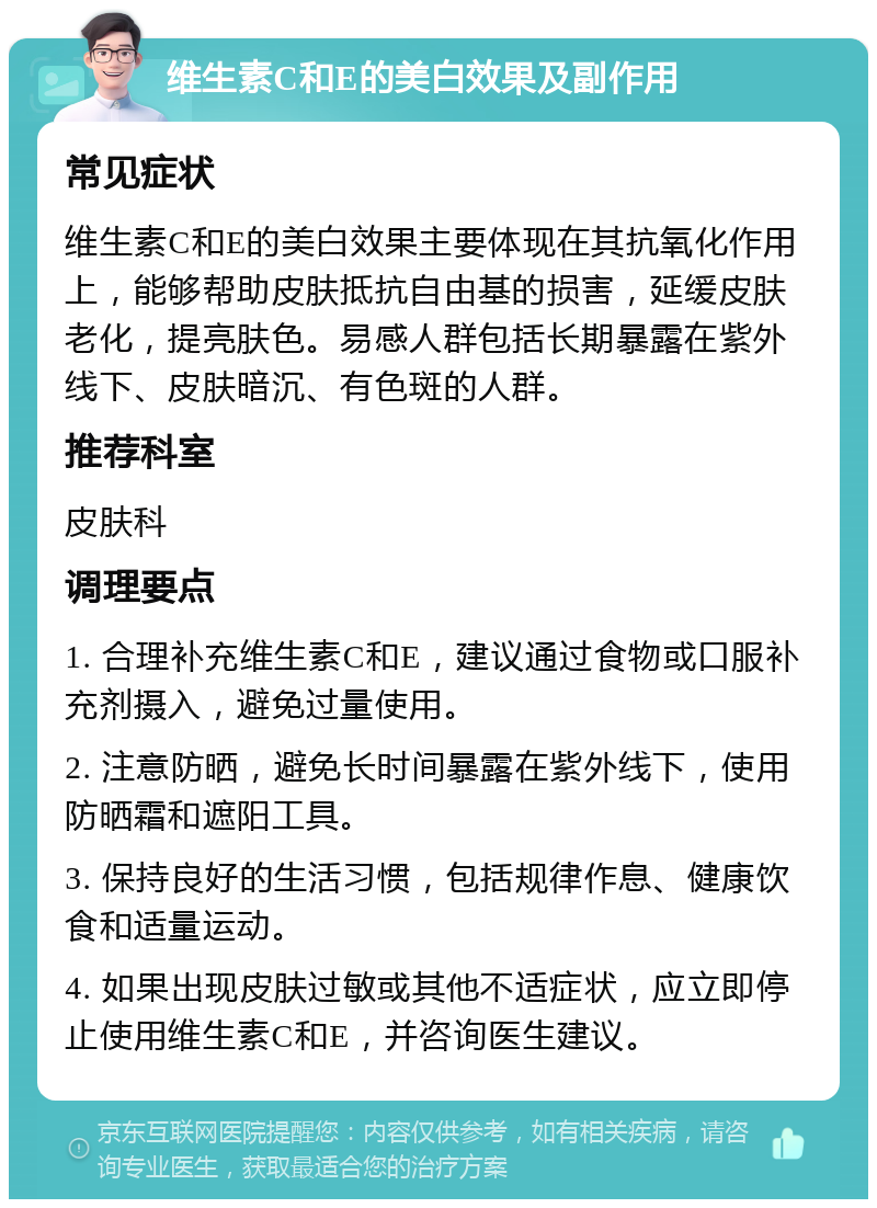 维生素C和E的美白效果及副作用 常见症状 维生素C和E的美白效果主要体现在其抗氧化作用上，能够帮助皮肤抵抗自由基的损害，延缓皮肤老化，提亮肤色。易感人群包括长期暴露在紫外线下、皮肤暗沉、有色斑的人群。 推荐科室 皮肤科 调理要点 1. 合理补充维生素C和E，建议通过食物或口服补充剂摄入，避免过量使用。 2. 注意防晒，避免长时间暴露在紫外线下，使用防晒霜和遮阳工具。 3. 保持良好的生活习惯，包括规律作息、健康饮食和适量运动。 4. 如果出现皮肤过敏或其他不适症状，应立即停止使用维生素C和E，并咨询医生建议。