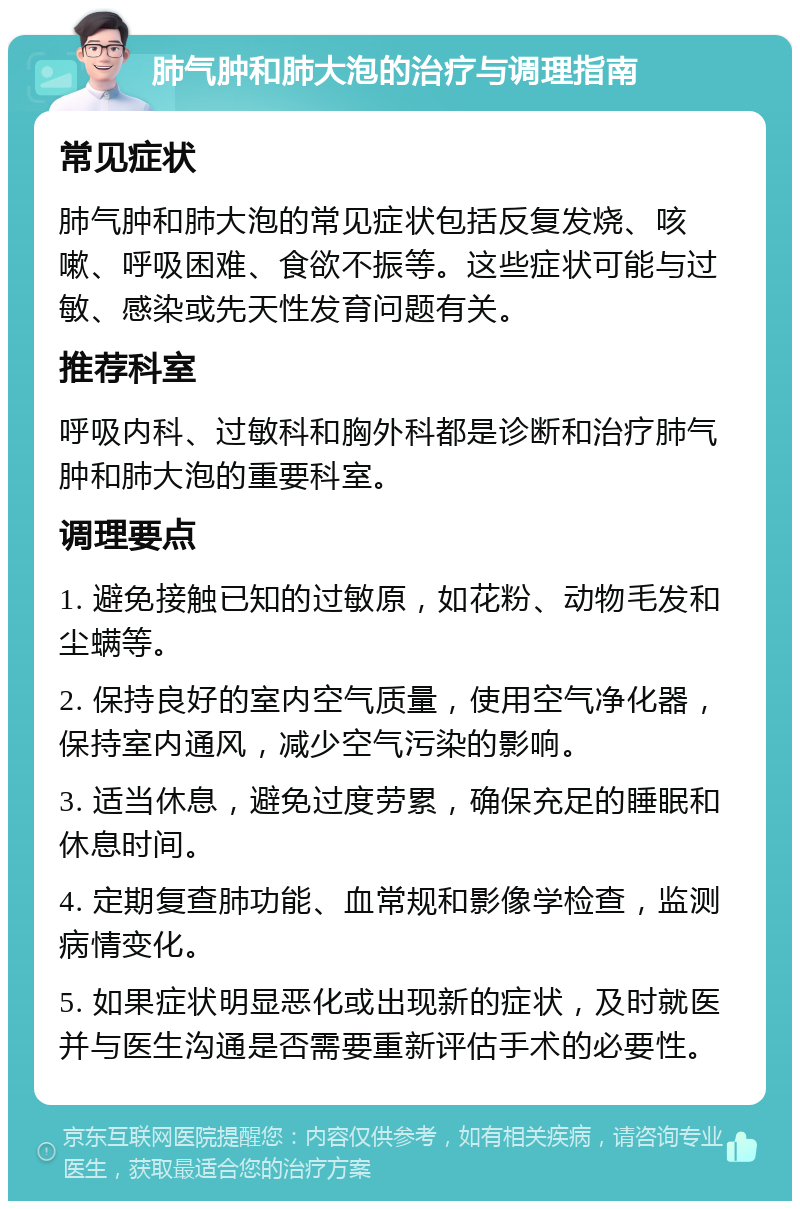 肺气肿和肺大泡的治疗与调理指南 常见症状 肺气肿和肺大泡的常见症状包括反复发烧、咳嗽、呼吸困难、食欲不振等。这些症状可能与过敏、感染或先天性发育问题有关。 推荐科室 呼吸内科、过敏科和胸外科都是诊断和治疗肺气肿和肺大泡的重要科室。 调理要点 1. 避免接触已知的过敏原，如花粉、动物毛发和尘螨等。 2. 保持良好的室内空气质量，使用空气净化器，保持室内通风，减少空气污染的影响。 3. 适当休息，避免过度劳累，确保充足的睡眠和休息时间。 4. 定期复查肺功能、血常规和影像学检查，监测病情变化。 5. 如果症状明显恶化或出现新的症状，及时就医并与医生沟通是否需要重新评估手术的必要性。