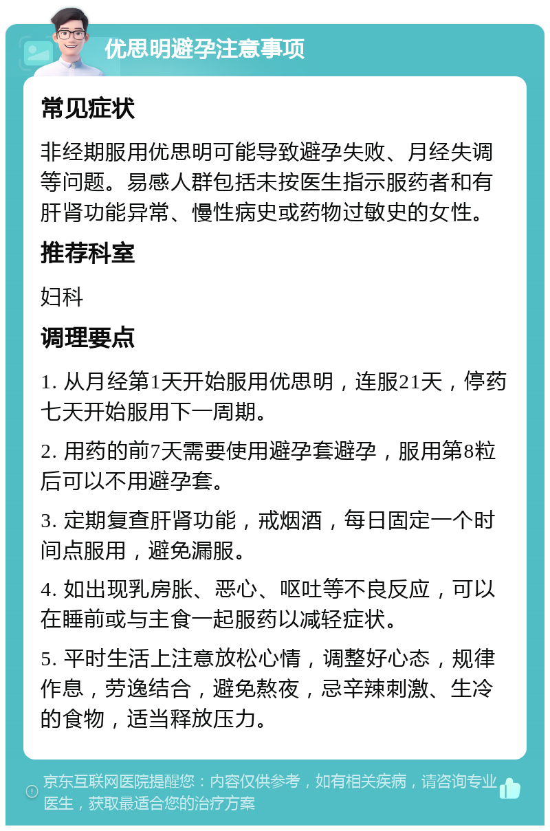 优思明避孕注意事项 常见症状 非经期服用优思明可能导致避孕失败、月经失调等问题。易感人群包括未按医生指示服药者和有肝肾功能异常、慢性病史或药物过敏史的女性。 推荐科室 妇科 调理要点 1. 从月经第1天开始服用优思明，连服21天，停药七天开始服用下一周期。 2. 用药的前7天需要使用避孕套避孕，服用第8粒后可以不用避孕套。 3. 定期复查肝肾功能，戒烟酒，每日固定一个时间点服用，避免漏服。 4. 如出现乳房胀、恶心、呕吐等不良反应，可以在睡前或与主食一起服药以减轻症状。 5. 平时生活上注意放松心情，调整好心态，规律作息，劳逸结合，避免熬夜，忌辛辣刺激、生冷的食物，适当释放压力。