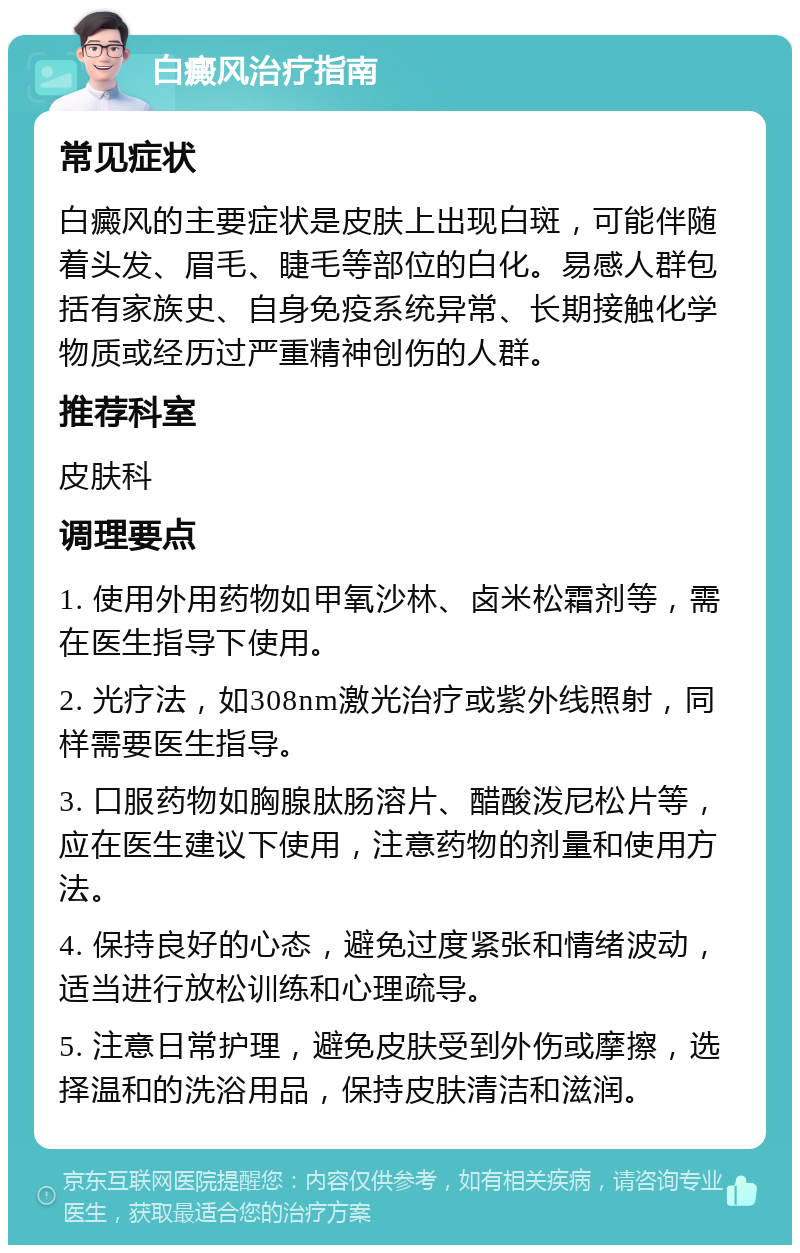 白癜风治疗指南 常见症状 白癜风的主要症状是皮肤上出现白斑，可能伴随着头发、眉毛、睫毛等部位的白化。易感人群包括有家族史、自身免疫系统异常、长期接触化学物质或经历过严重精神创伤的人群。 推荐科室 皮肤科 调理要点 1. 使用外用药物如甲氧沙林、卤米松霜剂等，需在医生指导下使用。 2. 光疗法，如308nm激光治疗或紫外线照射，同样需要医生指导。 3. 口服药物如胸腺肽肠溶片、醋酸泼尼松片等，应在医生建议下使用，注意药物的剂量和使用方法。 4. 保持良好的心态，避免过度紧张和情绪波动，适当进行放松训练和心理疏导。 5. 注意日常护理，避免皮肤受到外伤或摩擦，选择温和的洗浴用品，保持皮肤清洁和滋润。