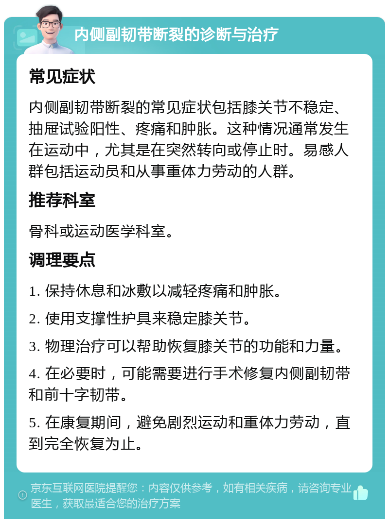 内侧副韧带断裂的诊断与治疗 常见症状 内侧副韧带断裂的常见症状包括膝关节不稳定、抽屉试验阳性、疼痛和肿胀。这种情况通常发生在运动中，尤其是在突然转向或停止时。易感人群包括运动员和从事重体力劳动的人群。 推荐科室 骨科或运动医学科室。 调理要点 1. 保持休息和冰敷以减轻疼痛和肿胀。 2. 使用支撑性护具来稳定膝关节。 3. 物理治疗可以帮助恢复膝关节的功能和力量。 4. 在必要时，可能需要进行手术修复内侧副韧带和前十字韧带。 5. 在康复期间，避免剧烈运动和重体力劳动，直到完全恢复为止。