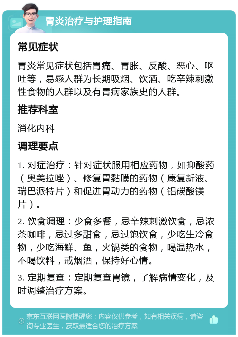 胃炎治疗与护理指南 常见症状 胃炎常见症状包括胃痛、胃胀、反酸、恶心、呕吐等，易感人群为长期吸烟、饮酒、吃辛辣刺激性食物的人群以及有胃病家族史的人群。 推荐科室 消化内科 调理要点 1. 对症治疗：针对症状服用相应药物，如抑酸药（奥美拉唑）、修复胃黏膜的药物（康复新液、瑞巴派特片）和促进胃动力的药物（铝碳酸镁片）。 2. 饮食调理：少食多餐，忌辛辣刺激饮食，忌浓茶咖啡，忌过多甜食，忌过饱饮食，少吃生冷食物，少吃海鲜、鱼，火锅类的食物，喝温热水，不喝饮料，戒烟酒，保持好心情。 3. 定期复查：定期复查胃镜，了解病情变化，及时调整治疗方案。