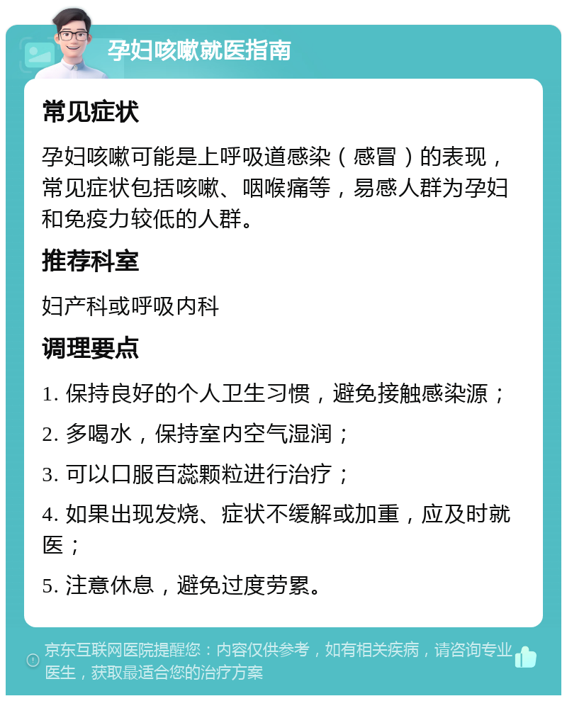 孕妇咳嗽就医指南 常见症状 孕妇咳嗽可能是上呼吸道感染（感冒）的表现，常见症状包括咳嗽、咽喉痛等，易感人群为孕妇和免疫力较低的人群。 推荐科室 妇产科或呼吸内科 调理要点 1. 保持良好的个人卫生习惯，避免接触感染源； 2. 多喝水，保持室内空气湿润； 3. 可以口服百蕊颗粒进行治疗； 4. 如果出现发烧、症状不缓解或加重，应及时就医； 5. 注意休息，避免过度劳累。