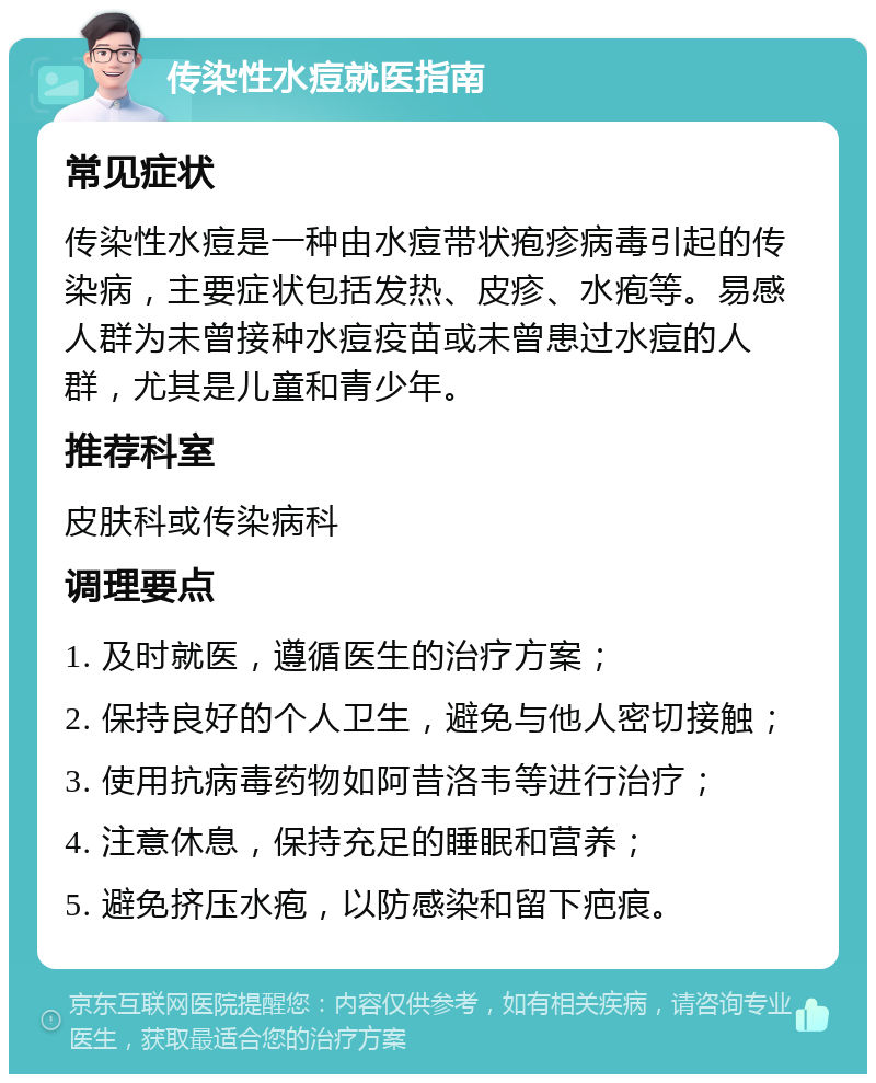 传染性水痘就医指南 常见症状 传染性水痘是一种由水痘带状疱疹病毒引起的传染病，主要症状包括发热、皮疹、水疱等。易感人群为未曾接种水痘疫苗或未曾患过水痘的人群，尤其是儿童和青少年。 推荐科室 皮肤科或传染病科 调理要点 1. 及时就医，遵循医生的治疗方案； 2. 保持良好的个人卫生，避免与他人密切接触； 3. 使用抗病毒药物如阿昔洛韦等进行治疗； 4. 注意休息，保持充足的睡眠和营养； 5. 避免挤压水疱，以防感染和留下疤痕。