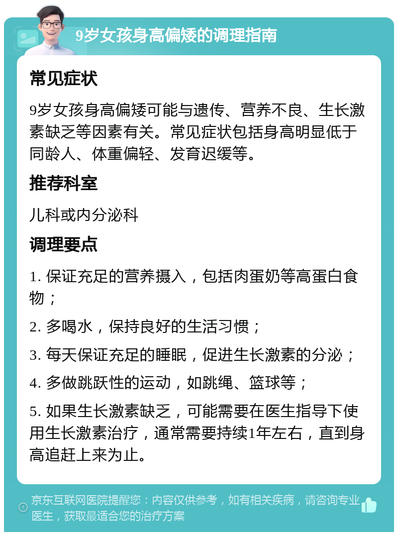 9岁女孩身高偏矮的调理指南 常见症状 9岁女孩身高偏矮可能与遗传、营养不良、生长激素缺乏等因素有关。常见症状包括身高明显低于同龄人、体重偏轻、发育迟缓等。 推荐科室 儿科或内分泌科 调理要点 1. 保证充足的营养摄入，包括肉蛋奶等高蛋白食物； 2. 多喝水，保持良好的生活习惯； 3. 每天保证充足的睡眠，促进生长激素的分泌； 4. 多做跳跃性的运动，如跳绳、篮球等； 5. 如果生长激素缺乏，可能需要在医生指导下使用生长激素治疗，通常需要持续1年左右，直到身高追赶上来为止。