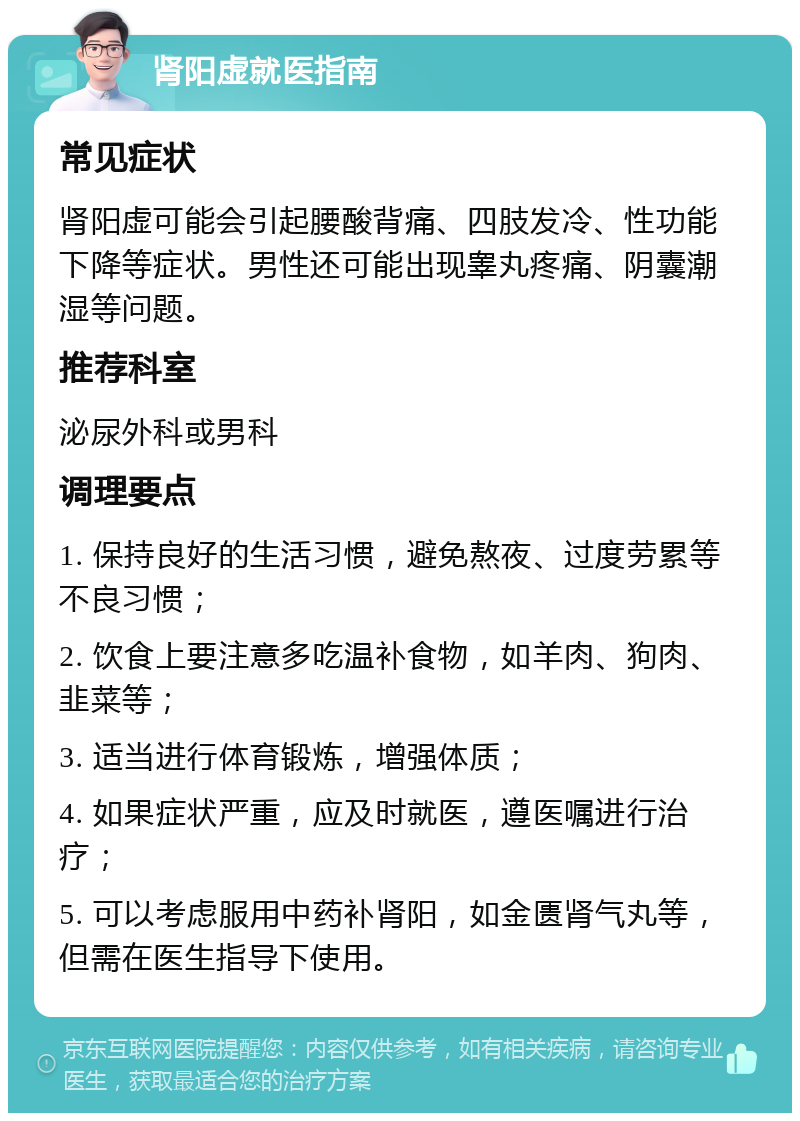 肾阳虚就医指南 常见症状 肾阳虚可能会引起腰酸背痛、四肢发冷、性功能下降等症状。男性还可能出现睾丸疼痛、阴囊潮湿等问题。 推荐科室 泌尿外科或男科 调理要点 1. 保持良好的生活习惯，避免熬夜、过度劳累等不良习惯； 2. 饮食上要注意多吃温补食物，如羊肉、狗肉、韭菜等； 3. 适当进行体育锻炼，增强体质； 4. 如果症状严重，应及时就医，遵医嘱进行治疗； 5. 可以考虑服用中药补肾阳，如金匮肾气丸等，但需在医生指导下使用。