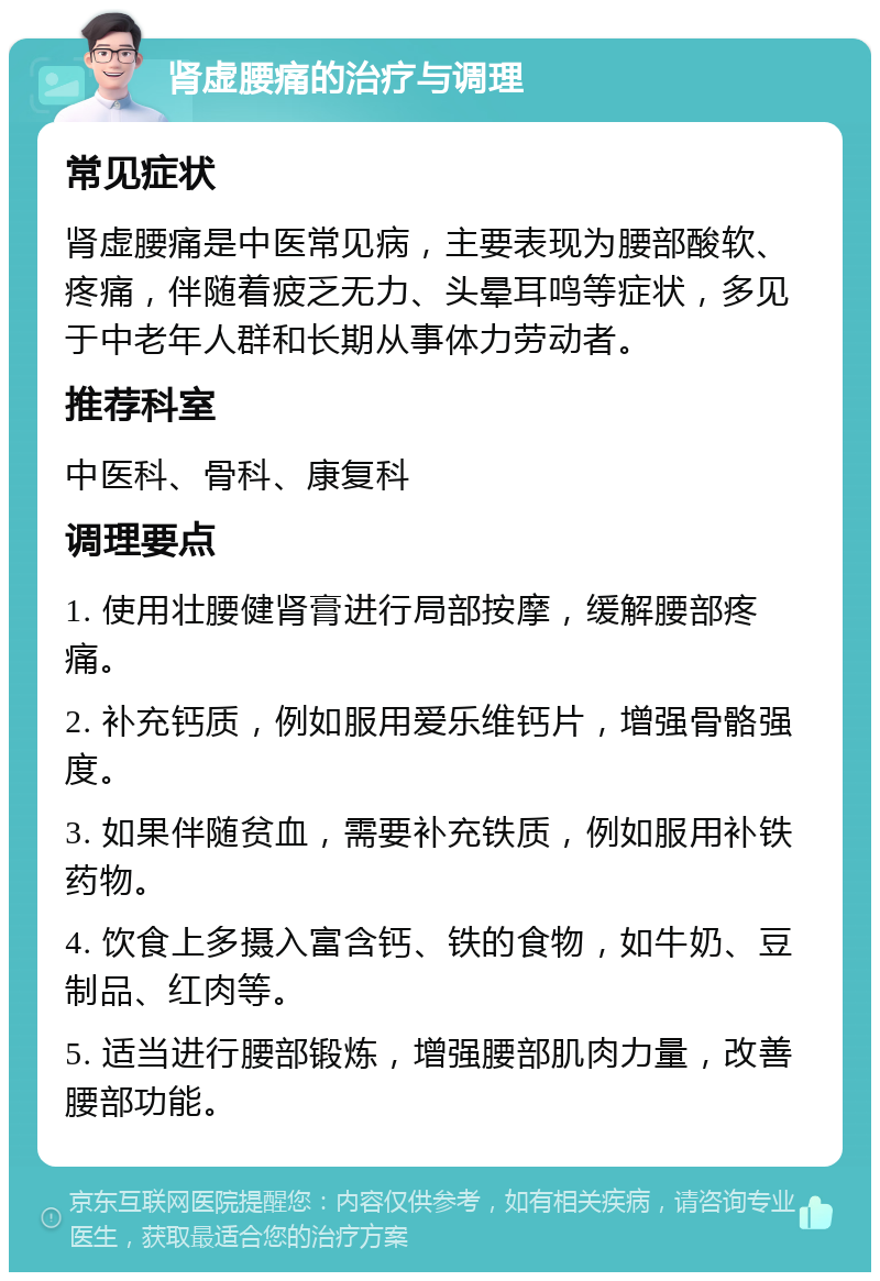 肾虚腰痛的治疗与调理 常见症状 肾虚腰痛是中医常见病，主要表现为腰部酸软、疼痛，伴随着疲乏无力、头晕耳鸣等症状，多见于中老年人群和长期从事体力劳动者。 推荐科室 中医科、骨科、康复科 调理要点 1. 使用壮腰健肾膏进行局部按摩，缓解腰部疼痛。 2. 补充钙质，例如服用爱乐维钙片，增强骨骼强度。 3. 如果伴随贫血，需要补充铁质，例如服用补铁药物。 4. 饮食上多摄入富含钙、铁的食物，如牛奶、豆制品、红肉等。 5. 适当进行腰部锻炼，增强腰部肌肉力量，改善腰部功能。