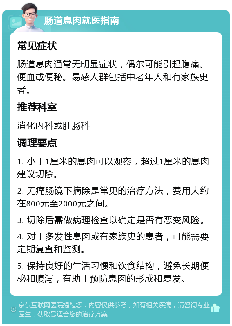 肠道息肉就医指南 常见症状 肠道息肉通常无明显症状，偶尔可能引起腹痛、便血或便秘。易感人群包括中老年人和有家族史者。 推荐科室 消化内科或肛肠科 调理要点 1. 小于1厘米的息肉可以观察，超过1厘米的息肉建议切除。 2. 无痛肠镜下摘除是常见的治疗方法，费用大约在800元至2000元之间。 3. 切除后需做病理检查以确定是否有恶变风险。 4. 对于多发性息肉或有家族史的患者，可能需要定期复查和监测。 5. 保持良好的生活习惯和饮食结构，避免长期便秘和腹泻，有助于预防息肉的形成和复发。