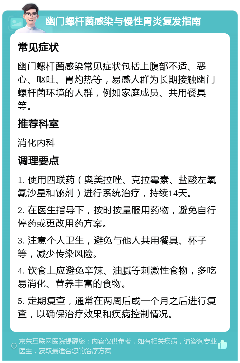 幽门螺杆菌感染与慢性胃炎复发指南 常见症状 幽门螺杆菌感染常见症状包括上腹部不适、恶心、呕吐、胃灼热等，易感人群为长期接触幽门螺杆菌环境的人群，例如家庭成员、共用餐具等。 推荐科室 消化内科 调理要点 1. 使用四联药（奥美拉唑、克拉霉素、盐酸左氧氟沙星和铋剂）进行系统治疗，持续14天。 2. 在医生指导下，按时按量服用药物，避免自行停药或更改用药方案。 3. 注意个人卫生，避免与他人共用餐具、杯子等，减少传染风险。 4. 饮食上应避免辛辣、油腻等刺激性食物，多吃易消化、营养丰富的食物。 5. 定期复查，通常在两周后或一个月之后进行复查，以确保治疗效果和疾病控制情况。