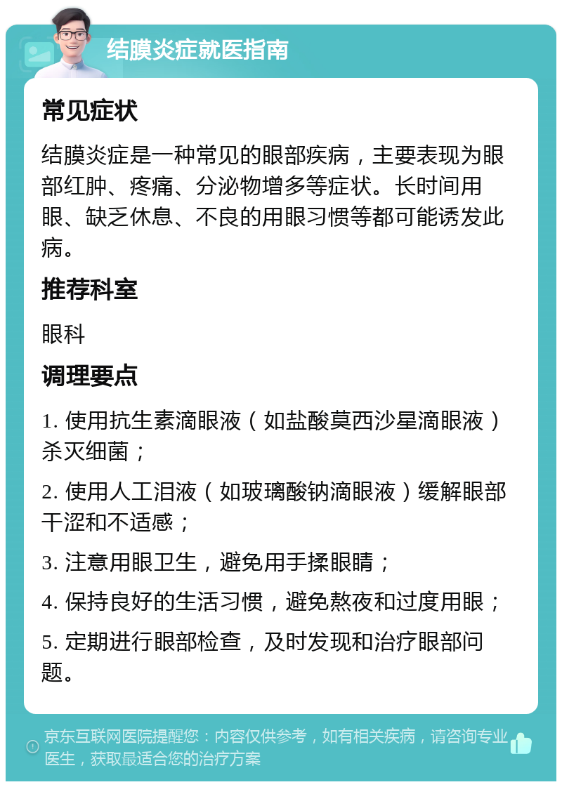 结膜炎症就医指南 常见症状 结膜炎症是一种常见的眼部疾病，主要表现为眼部红肿、疼痛、分泌物增多等症状。长时间用眼、缺乏休息、不良的用眼习惯等都可能诱发此病。 推荐科室 眼科 调理要点 1. 使用抗生素滴眼液（如盐酸莫西沙星滴眼液）杀灭细菌； 2. 使用人工泪液（如玻璃酸钠滴眼液）缓解眼部干涩和不适感； 3. 注意用眼卫生，避免用手揉眼睛； 4. 保持良好的生活习惯，避免熬夜和过度用眼； 5. 定期进行眼部检查，及时发现和治疗眼部问题。