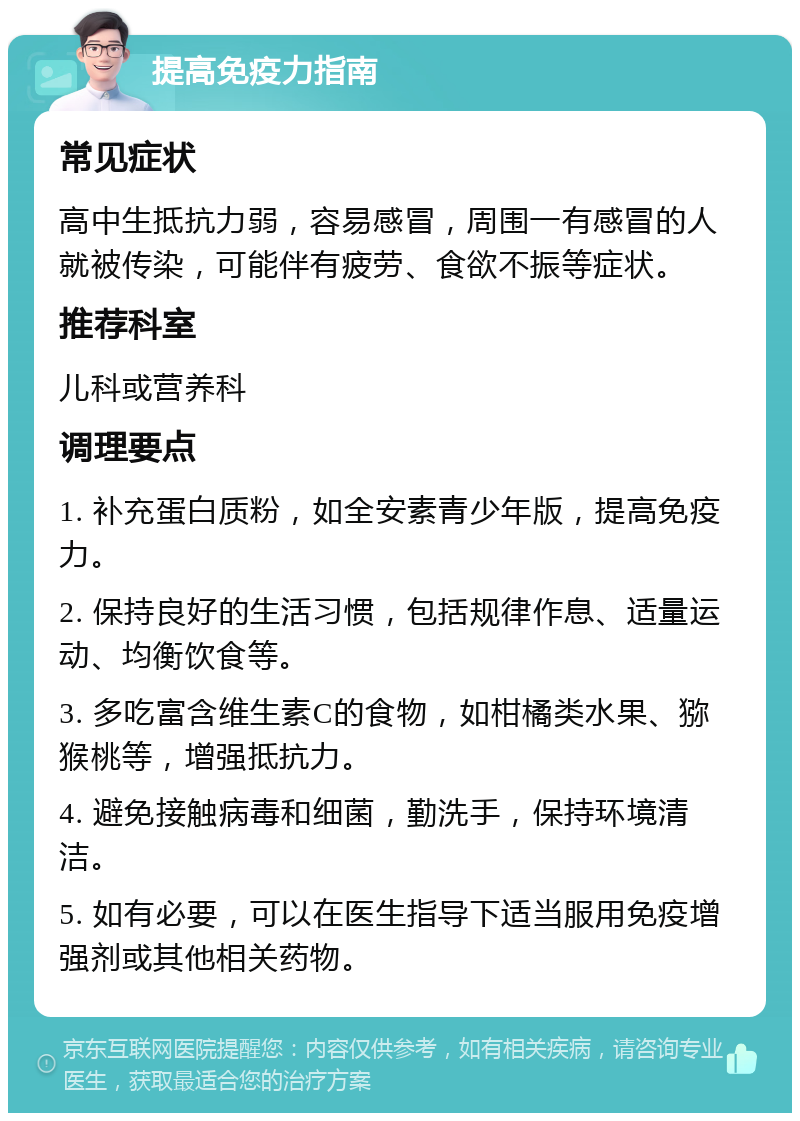 提高免疫力指南 常见症状 高中生抵抗力弱，容易感冒，周围一有感冒的人就被传染，可能伴有疲劳、食欲不振等症状。 推荐科室 儿科或营养科 调理要点 1. 补充蛋白质粉，如全安素青少年版，提高免疫力。 2. 保持良好的生活习惯，包括规律作息、适量运动、均衡饮食等。 3. 多吃富含维生素C的食物，如柑橘类水果、猕猴桃等，增强抵抗力。 4. 避免接触病毒和细菌，勤洗手，保持环境清洁。 5. 如有必要，可以在医生指导下适当服用免疫增强剂或其他相关药物。