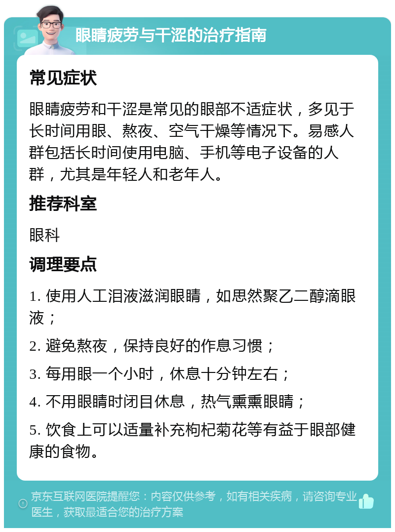 眼睛疲劳与干涩的治疗指南 常见症状 眼睛疲劳和干涩是常见的眼部不适症状，多见于长时间用眼、熬夜、空气干燥等情况下。易感人群包括长时间使用电脑、手机等电子设备的人群，尤其是年轻人和老年人。 推荐科室 眼科 调理要点 1. 使用人工泪液滋润眼睛，如思然聚乙二醇滴眼液； 2. 避免熬夜，保持良好的作息习惯； 3. 每用眼一个小时，休息十分钟左右； 4. 不用眼睛时闭目休息，热气熏熏眼睛； 5. 饮食上可以适量补充枸杞菊花等有益于眼部健康的食物。