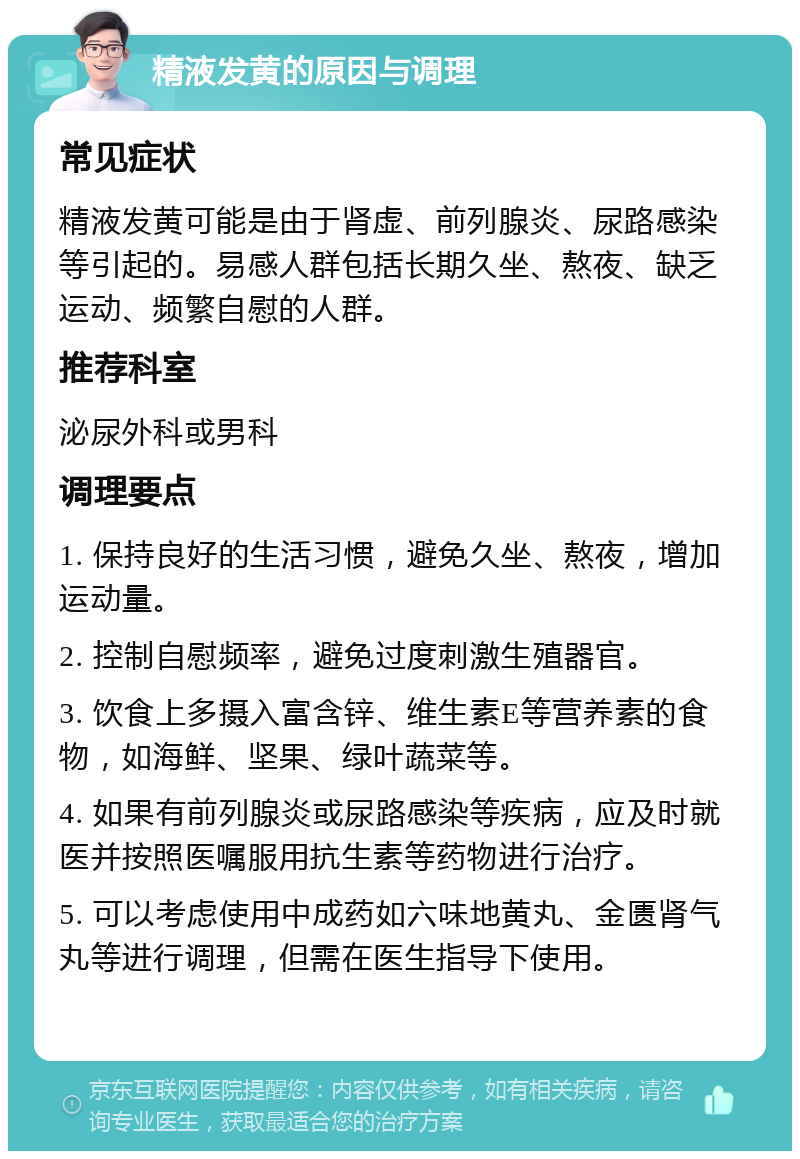 精液发黄的原因与调理 常见症状 精液发黄可能是由于肾虚、前列腺炎、尿路感染等引起的。易感人群包括长期久坐、熬夜、缺乏运动、频繁自慰的人群。 推荐科室 泌尿外科或男科 调理要点 1. 保持良好的生活习惯，避免久坐、熬夜，增加运动量。 2. 控制自慰频率，避免过度刺激生殖器官。 3. 饮食上多摄入富含锌、维生素E等营养素的食物，如海鲜、坚果、绿叶蔬菜等。 4. 如果有前列腺炎或尿路感染等疾病，应及时就医并按照医嘱服用抗生素等药物进行治疗。 5. 可以考虑使用中成药如六味地黄丸、金匮肾气丸等进行调理，但需在医生指导下使用。