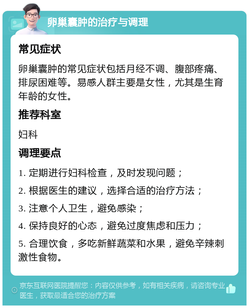 卵巢囊肿的治疗与调理 常见症状 卵巢囊肿的常见症状包括月经不调、腹部疼痛、排尿困难等。易感人群主要是女性，尤其是生育年龄的女性。 推荐科室 妇科 调理要点 1. 定期进行妇科检查，及时发现问题； 2. 根据医生的建议，选择合适的治疗方法； 3. 注意个人卫生，避免感染； 4. 保持良好的心态，避免过度焦虑和压力； 5. 合理饮食，多吃新鲜蔬菜和水果，避免辛辣刺激性食物。