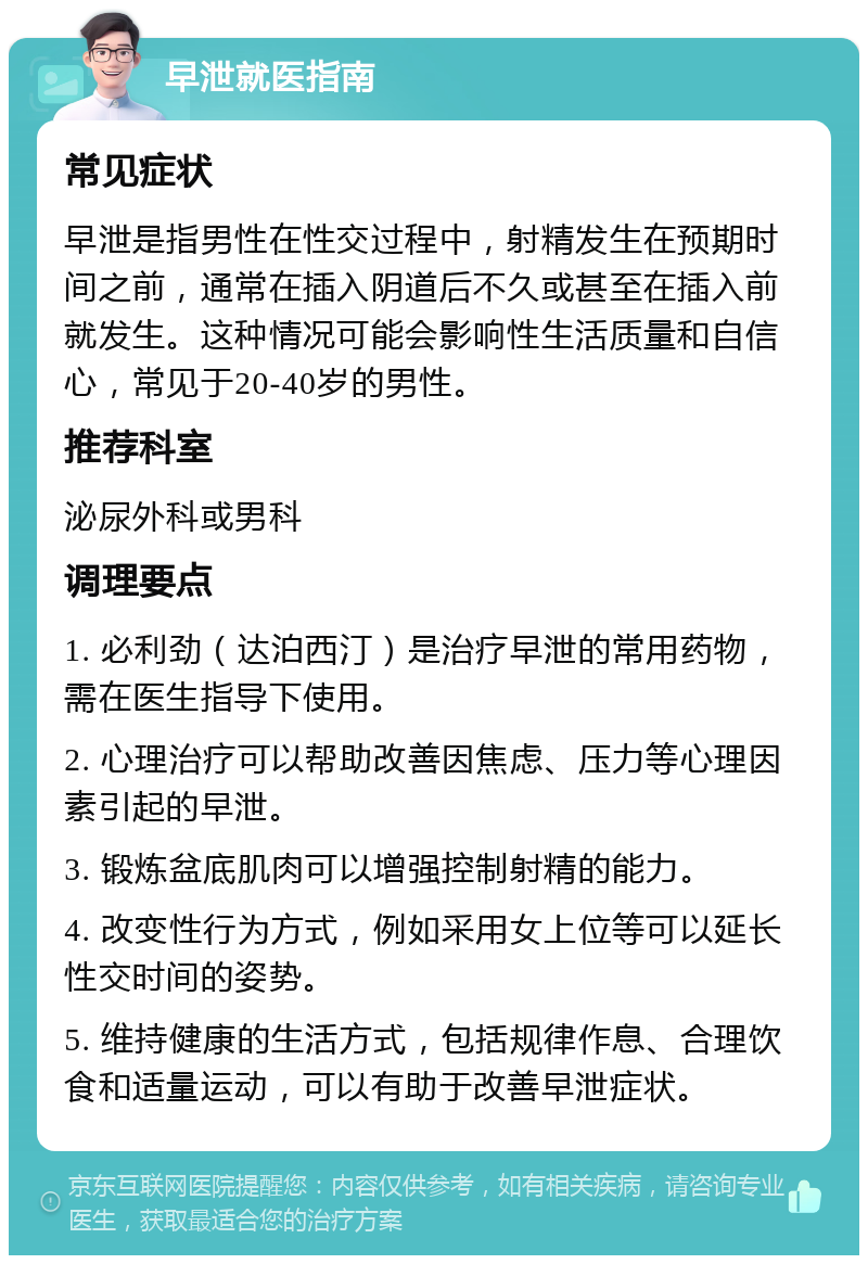 早泄就医指南 常见症状 早泄是指男性在性交过程中，射精发生在预期时间之前，通常在插入阴道后不久或甚至在插入前就发生。这种情况可能会影响性生活质量和自信心，常见于20-40岁的男性。 推荐科室 泌尿外科或男科 调理要点 1. 必利劲（达泊西汀）是治疗早泄的常用药物，需在医生指导下使用。 2. 心理治疗可以帮助改善因焦虑、压力等心理因素引起的早泄。 3. 锻炼盆底肌肉可以增强控制射精的能力。 4. 改变性行为方式，例如采用女上位等可以延长性交时间的姿势。 5. 维持健康的生活方式，包括规律作息、合理饮食和适量运动，可以有助于改善早泄症状。