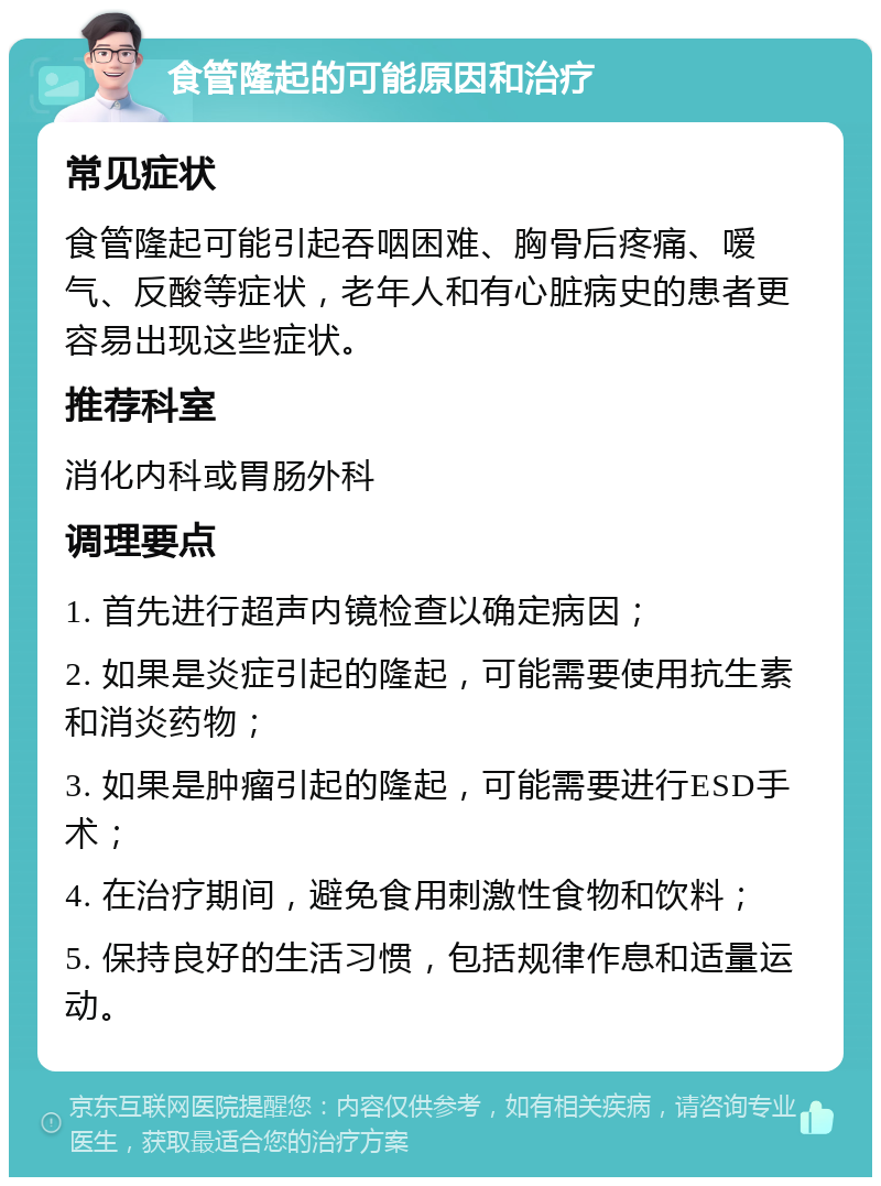 食管隆起的可能原因和治疗 常见症状 食管隆起可能引起吞咽困难、胸骨后疼痛、嗳气、反酸等症状，老年人和有心脏病史的患者更容易出现这些症状。 推荐科室 消化内科或胃肠外科 调理要点 1. 首先进行超声内镜检查以确定病因； 2. 如果是炎症引起的隆起，可能需要使用抗生素和消炎药物； 3. 如果是肿瘤引起的隆起，可能需要进行ESD手术； 4. 在治疗期间，避免食用刺激性食物和饮料； 5. 保持良好的生活习惯，包括规律作息和适量运动。