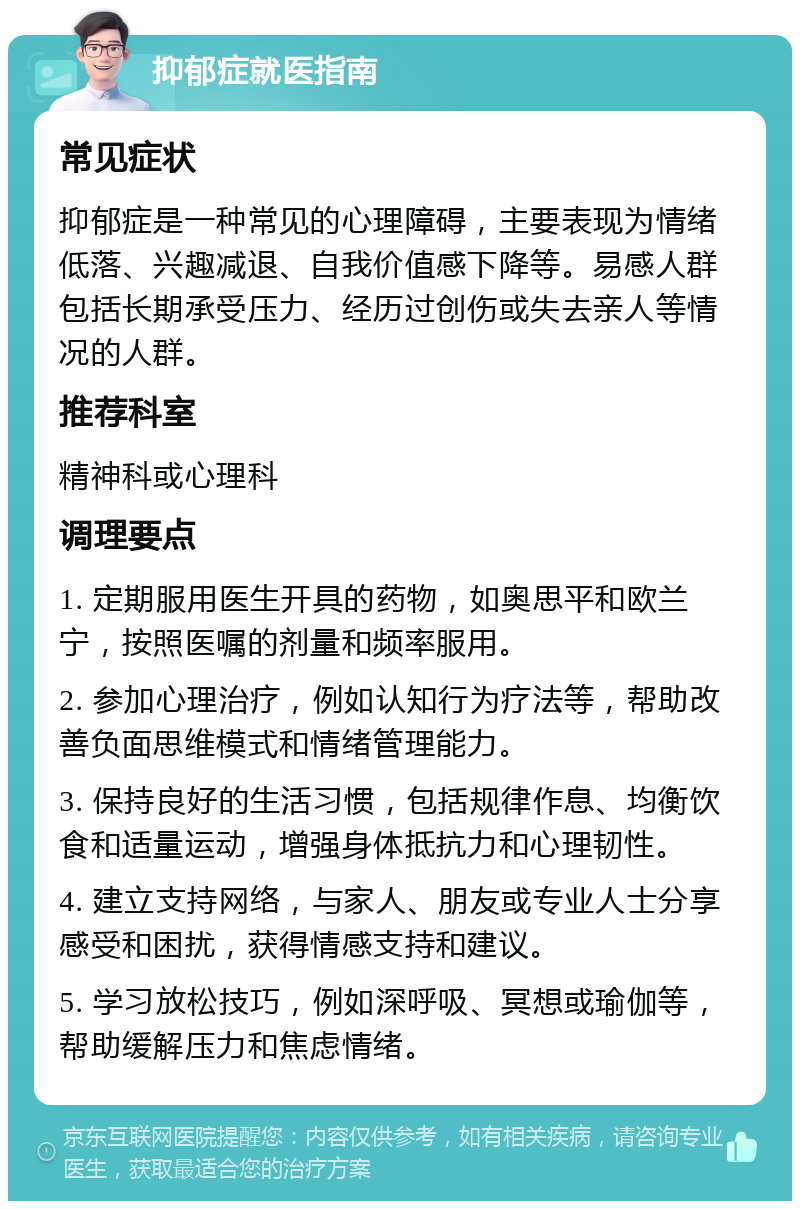 抑郁症就医指南 常见症状 抑郁症是一种常见的心理障碍，主要表现为情绪低落、兴趣减退、自我价值感下降等。易感人群包括长期承受压力、经历过创伤或失去亲人等情况的人群。 推荐科室 精神科或心理科 调理要点 1. 定期服用医生开具的药物，如奥思平和欧兰宁，按照医嘱的剂量和频率服用。 2. 参加心理治疗，例如认知行为疗法等，帮助改善负面思维模式和情绪管理能力。 3. 保持良好的生活习惯，包括规律作息、均衡饮食和适量运动，增强身体抵抗力和心理韧性。 4. 建立支持网络，与家人、朋友或专业人士分享感受和困扰，获得情感支持和建议。 5. 学习放松技巧，例如深呼吸、冥想或瑜伽等，帮助缓解压力和焦虑情绪。