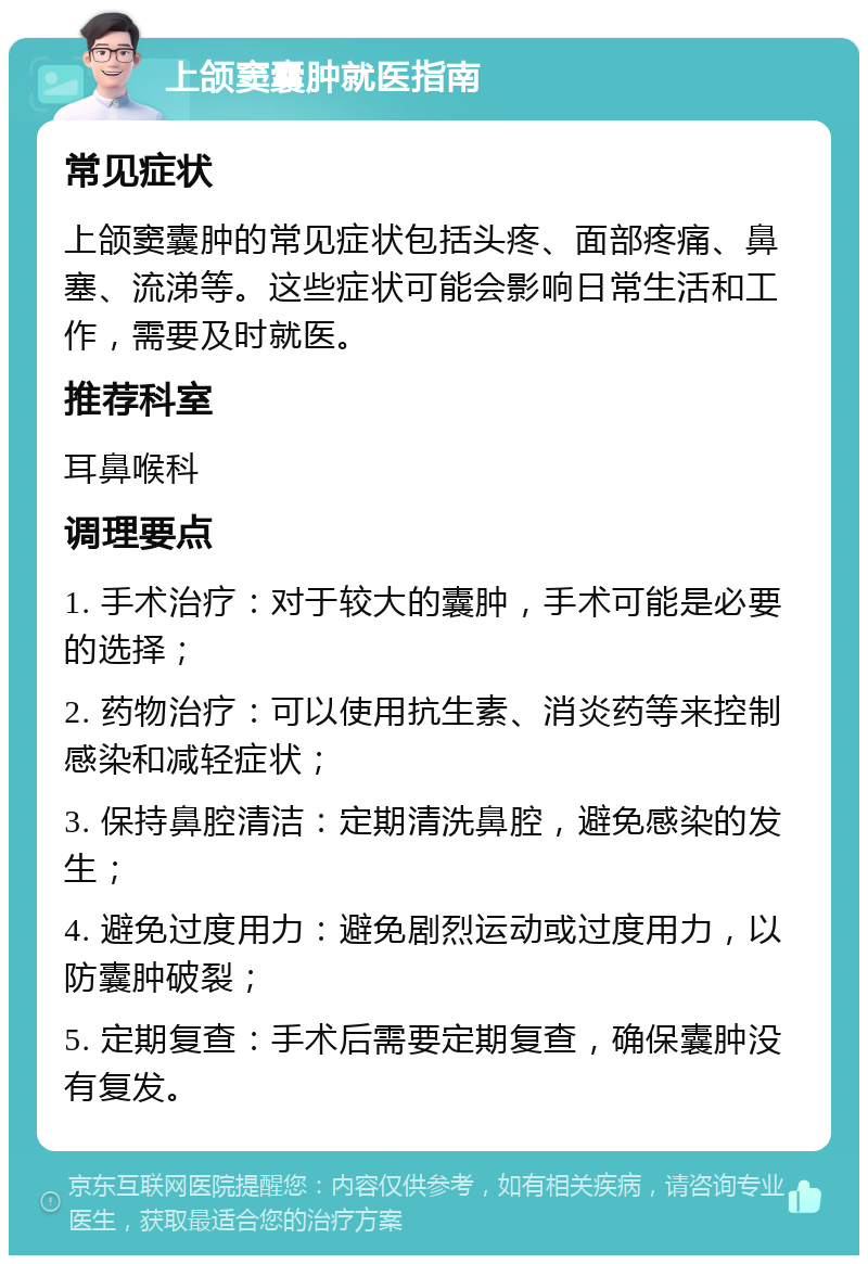 上颌窦囊肿就医指南 常见症状 上颌窦囊肿的常见症状包括头疼、面部疼痛、鼻塞、流涕等。这些症状可能会影响日常生活和工作，需要及时就医。 推荐科室 耳鼻喉科 调理要点 1. 手术治疗：对于较大的囊肿，手术可能是必要的选择； 2. 药物治疗：可以使用抗生素、消炎药等来控制感染和减轻症状； 3. 保持鼻腔清洁：定期清洗鼻腔，避免感染的发生； 4. 避免过度用力：避免剧烈运动或过度用力，以防囊肿破裂； 5. 定期复查：手术后需要定期复查，确保囊肿没有复发。