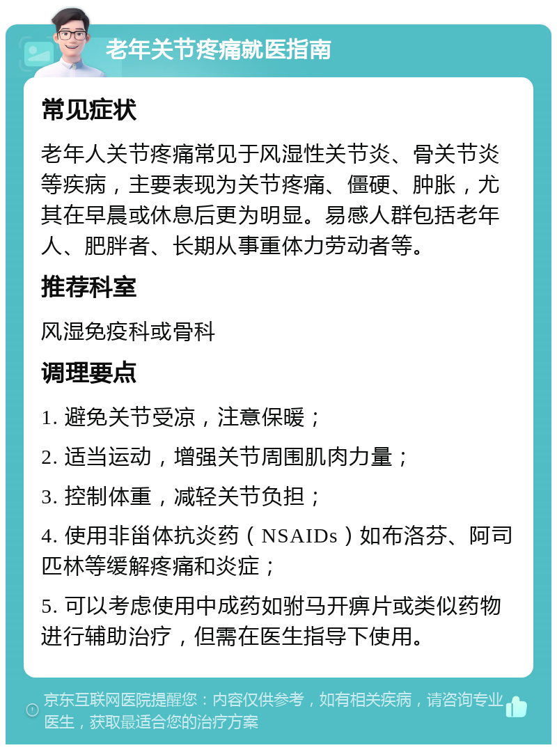 老年关节疼痛就医指南 常见症状 老年人关节疼痛常见于风湿性关节炎、骨关节炎等疾病，主要表现为关节疼痛、僵硬、肿胀，尤其在早晨或休息后更为明显。易感人群包括老年人、肥胖者、长期从事重体力劳动者等。 推荐科室 风湿免疫科或骨科 调理要点 1. 避免关节受凉，注意保暖； 2. 适当运动，增强关节周围肌肉力量； 3. 控制体重，减轻关节负担； 4. 使用非甾体抗炎药（NSAIDs）如布洛芬、阿司匹林等缓解疼痛和炎症； 5. 可以考虑使用中成药如驸马开痹片或类似药物进行辅助治疗，但需在医生指导下使用。