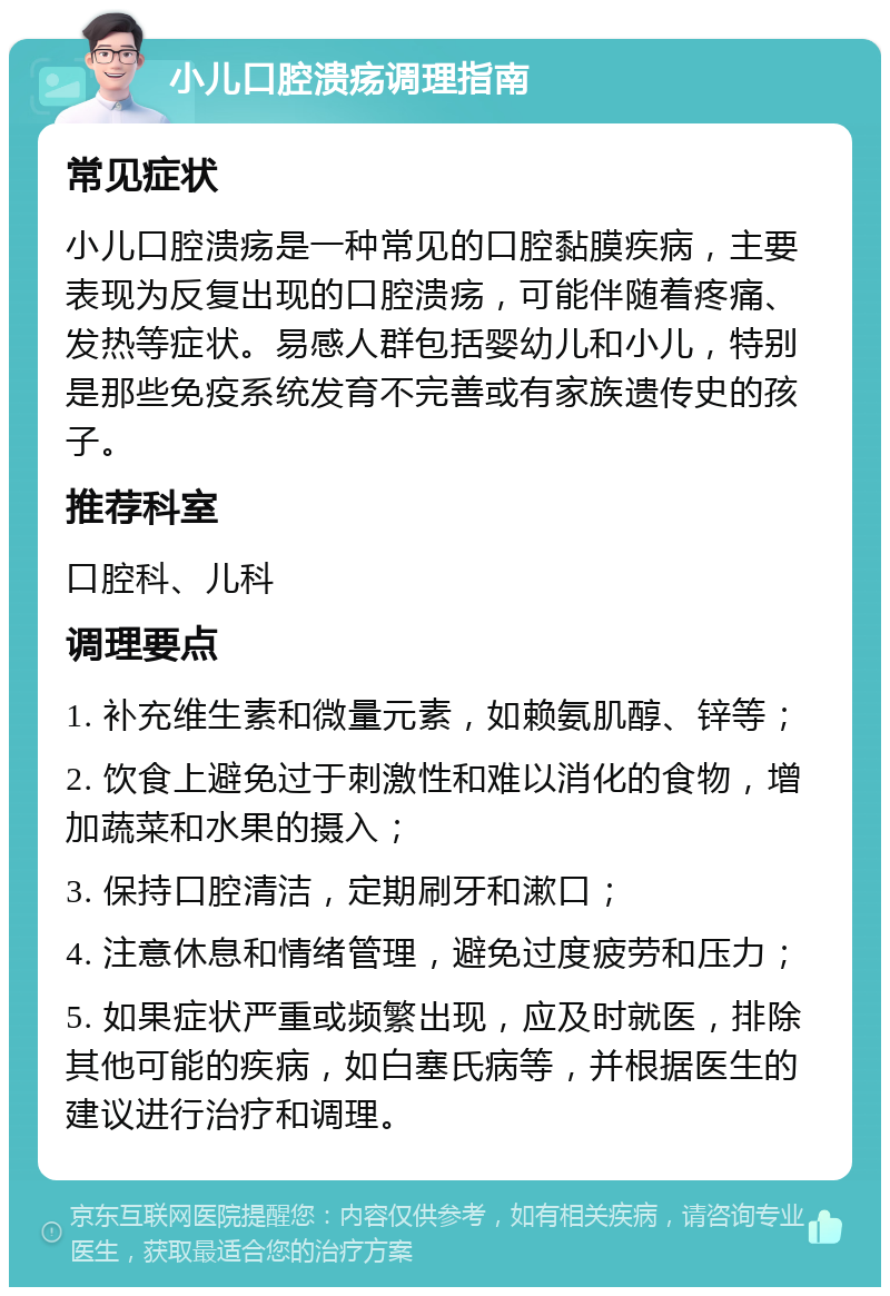 小儿口腔溃疡调理指南 常见症状 小儿口腔溃疡是一种常见的口腔黏膜疾病，主要表现为反复出现的口腔溃疡，可能伴随着疼痛、发热等症状。易感人群包括婴幼儿和小儿，特别是那些免疫系统发育不完善或有家族遗传史的孩子。 推荐科室 口腔科、儿科 调理要点 1. 补充维生素和微量元素，如赖氨肌醇、锌等； 2. 饮食上避免过于刺激性和难以消化的食物，增加蔬菜和水果的摄入； 3. 保持口腔清洁，定期刷牙和漱口； 4. 注意休息和情绪管理，避免过度疲劳和压力； 5. 如果症状严重或频繁出现，应及时就医，排除其他可能的疾病，如白塞氏病等，并根据医生的建议进行治疗和调理。